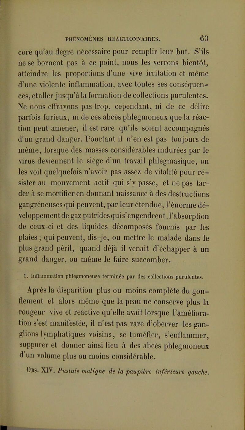 core qu'au degré nécessaire pour remplir leur but. S'ils ne se bornent pas à ce point, nous les verrons bientôt, atteindre les proportions d'une vive irritation et même d'une violente inflammation, avec toutes ses conséquen- ces, etaller jusqu'à la formation de collections purulentes. Ne nous effrayons pas trop, cependant, ni de ce délire parfois furieux, ni de ces abcès phlegmoneux que la réac- tion peut amener, il est rare qu'ils soient accompagnés d'un grand danger. Pourtant il n'en est pas toujours de même, lorsque des masses considérables indurées par le virus deviennent le siège d'un travail phlegmasique, on les voit quelquefois n'avoir pas assez de vitalité pour ré- sister au mouvement actif qui s'y passe, et ne pas tar- der à se mortifier en donnant naissance à des destructions gangréneuses qui peuvent, par leur étendue, l'énorme dé- veloppement de gaz putridesqui s'engendrent, l'absorption de ceux-ci et des liquides décomposés fournis par les plaies ; qui peuvent, dis-je, ou mettre le malade dans le plus grand péril, quand déjà il venait d'échapper à un grand danger, ou même le faire succomber. 1. Inflammation phlegmoneuse terminée par des collections purulentes. Après la disparition plus ou moins complète du gon- flement et alors même que la peau ne conserve plus la rougeur vive et réactive qu'elle avait lorsque l'améliora- tion s'est manifestée, il n'est pas rare d'oberver les gan- glions lymphatiques voisins, se tuméfier, s'enflammer, suppurer et donner ainsi lieu à des abcès phlegmoneux d'un volume plus ou moins considérable. Obs. XIV. Pustule maligne de la paupière inférieure gauche.