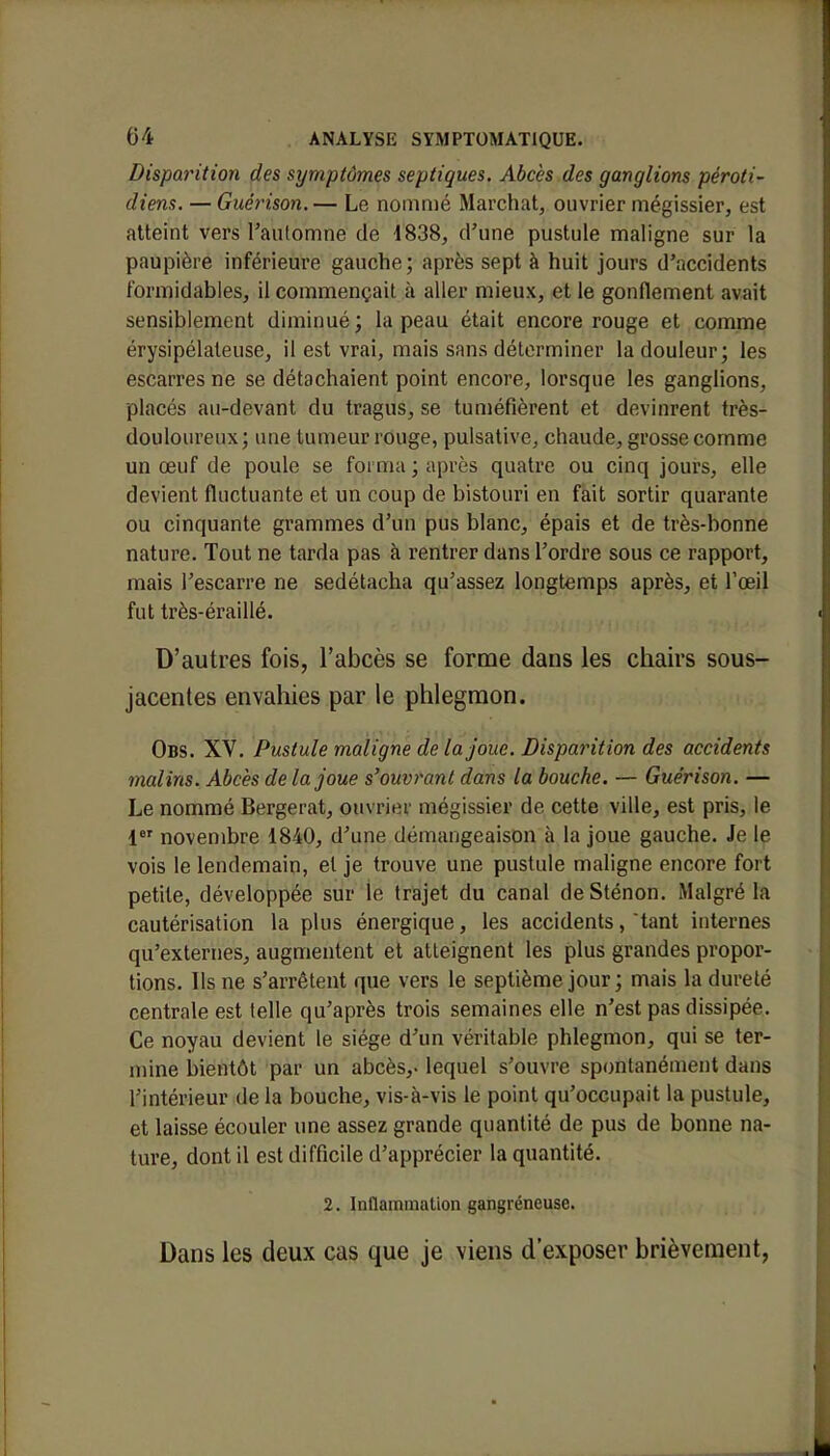 Disparition des symptômes septiques. Abcès des ganglions péroti- diens. — Guérison.— Le nommé Marchât, ouvrier mégissier, est atteint vers l'automne de 1838, d'une pustule maligne sur la paupière inférieure gauche; après sept à huit jours d'accidents formidables, il commençait à aller mieux, et le gonflement avait sensiblement diminué; la peau était encore rouge et comme érysipélateuse, il est vrai, mais sans déterminer la douleur; les escarres ne se détachaient point encore, lorsque les ganglions, placés au-devant du tragus, se tuméfièrent et devinrent très- douloureux; une tumeur rouge, pulsative, chaude, grosse comme un œuf de poule se forma ; après quatre ou cinq jours, elle devient fluctuante et un coup de bistouri en fait sortir quarante ou cinquante grammes d'un pus blanc, épais et de très-bonne nature. Tout ne tarda pas à rentrer dans l'ordre sous ce rapport, mais l'escarre ne sedétacha qu'assez longtemps après, et l'oeil fut très-éraillé. D'autres fois, l'abcès se forme dans les chairs sous- jacentes envahies par le phlegmon. Obs. XV. Pustule maligne de la joue. Disparition des accidents malins. Abcès de la joue s'ouvrant dans la bouche. — Guérison. — Le nommé Bergerat, ouvrier mégissier de cette ville, est pris, le 1er novembre 1840, d'une démangeaison à la joue gauche. Je le vois le lendemain, et je trouve une pustule maligne encore fort petite, développée sur le trajet du canal de Sténon. Malgré la cautérisation la plus énergique, les accidents, tant internes qu'externes, augmentent et atteignent les plus grandes propor- tions. Ils ne s'arrêtent que vers le septième jour; mais la dureté centrale est telle qu'après trois semaines elle n'est pas dissipée. Ce noyau devient le siège d'un véritable phlegmon, qui se ter- mine bientôt par un abcès,, lequel s'ouvre spontanément dans l'intérieur de la bouche, vis-à-vis le point qu'occupait la pustule, et laisse écouler une assez grande quantité de pus de bonne na- ture, dont il est difficile d'apprécier la quantité. 2. Inflammation gangreneuse. Dans les deux cas que je viens d'exposer brièvement,