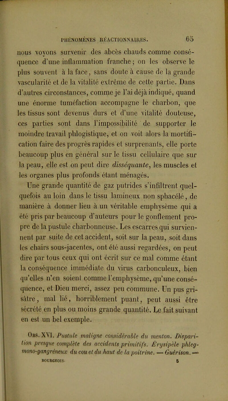 nous voyons survenir des abcès chauds comme consé- quence d'une inflammation franche ; on les observe le plus souvent à la face, sans doute à cause de la grande vascularilé et de la vitalité extrême de cette partie. Dans d'autres circonstances, comme je l'ai déjà indiqué, quand une énorme tuméfaction accompagne le charbon, que les tissus sont devenus durs et d'une vitalité douteuse, ces parties sont dans l'impossibilité de supporter le moindre travail phlogistique, et on voit alors la mortifi- cation faire des progrès rapides et surprenants, elle porte beaucoup plus en général sur le tissu cellulaire que sur la peau, elle est on peut dire disséquante, les muscles et les organes plus profonds étant ménagés. Une grande quantité de gaz putrides s'infiltrent quel- quefois au loin dans le tissu lamineux non sphacélé, de manière à donner lieu à un véritable emphysème qui a été pris par beaucoup d'auteurs pour le gonflement pro- pre de la pustule charbonneuse. Les escarres qui survien- nent par suite de cet accident, soit sur la peau, soit dans les chairs sous-jacentes, ont été aussi regardées, on peut dire par tous ceux qui ont écrit sur ce mal comme étant la conséquence immédiate du virus carbonculeux, bien qu'elles n'en soient comme l'emphysème, qu'une consé- quence, et Dieu merci, assez peu commune. Un pus gri- sâtre, mal lié, horriblement puant, peut aussi être sécrété en plus ou moins grande quantité. Le fait suivant en est un bel exemple. Obs. XVI. Pustule maligne considérable du menton. Dispari- tion presque complète des accidents primitifs. Èrysipèle phleg- mono-gangréneux du cou et du haut de la poitrine, — Guérison. —* BOURGEOIS- 5
