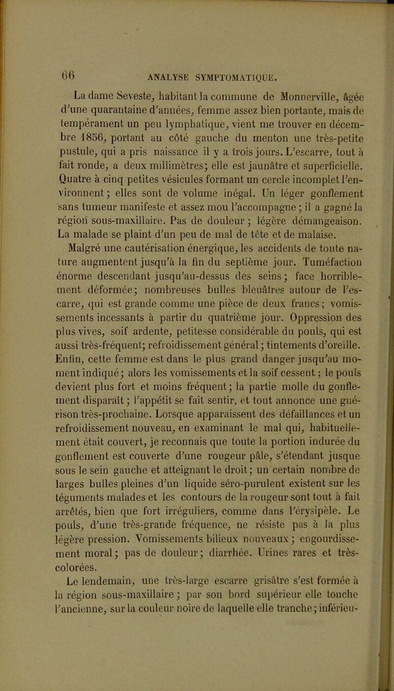 La dame Seveste, habitant la commune de Monnerville, âgée d'une quarantaine d'années, femme assez bien portante, mais de tempérament un peu lymphatique, vient me trouver en décem- bre 1856, portant au côté gauche du menton une très-petite pustule, qui a pris naissance il y a trois jours. L'escarre, tout à fait ronde, a deux millimètres; elle est jaunâtre et superficielle. Quatre à cinq petites vésicules formant un cercle incomplet l'en- vironnent; elles sont de volume inégal. Un léger gonflement sans tumeur manifeste et assez mou l'accompagne ; il a gagné la région sous-maxillaire. Pas de douleur ; légère démangeaison. La malade se plaint d'un peu de mal de tête et de malaise. Malgré une cautérisation énergique, les accidents de toute na- ture augmentent jusqu'à la fin du septième jour. Tuméfaction énorme descendant jusqu'au-dessus des seins; face horrible- ment déformée; nombreuses bulles bleuâtres autour de l'es- carre, qui est grande comme une pièce de deux francs; vomis- sements incessants à partir du quatrième jour. Oppression des plus vives, soif ardente, petitesse considérable du pouls, qui est aussi très-fréquent; refroidissement général ; tintements d'oreille. Enfin, cette femme est dans le plus grand danger jusqu'au mo- ment indiqué; alors les vomissements et la soif cessent ; le pouls devient plus fort et moins fréquent ; la partie molle du gonfle- ment disparaît ; l'appétit se fait sentir, et tout annonce une gué- rison très-prochaine. Lorsque apparaissent des défaillances et un refroidissement nouveau, en examinant le mal qui, habituelle- ment était couvert, je reconnais que toute la portion indurée du gonflement est couverte d'une rougeur pâle, s'étendant jusque sous le sein gauche et atteignant le droit; un certain nombre de larges bulles pleines d'un liquide séro-purulent existent sur les téguments malades et les contours de la rougeur sont tout à fait arrêtés, bien que fort irréguliers, comme dans l'érysipèle. Le pouls, d'une très-grande fréquence, ne résiste pas à la plus légère pression. Vomissements bilieux nouveaux ; engourdisse- ment moral; pas de douleur; diarrhée. Urines rares et très- colorées. Le lendemain, une très-large escarre grisâtre s'est formée à la région sous-maxillaire ; par son bord supérieur elle touche l'ancienne, sur la couleur noire de laquelle elle tranche; inférieu-