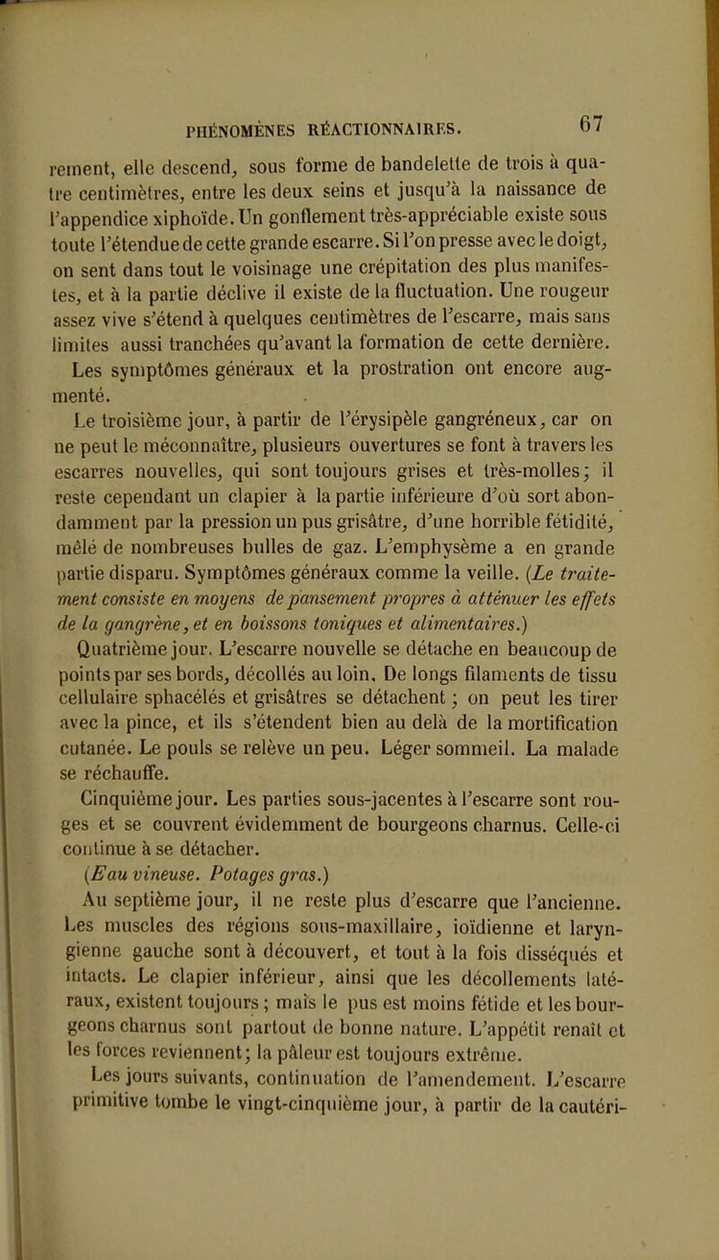 renient, elle descend, sous forme de bandelette de trois à qua- tre centimètres, entre les deux seins et jusqu'à la naissance de l'appendice xiphoïde.Un gonflement très-appréciable existe sous toute l'étendue de cette grande escarre. Si l'on presse avec le doigt, on sent dans tout le voisinage une crépitation des plus manifes- tes, et à la partie déclive il existe de la fluctuation. Une rougeur assez vive s'étend à quelques centimètres de l'escarre, mais sans limites aussi tranchées qu'avant la formation de cette dernière. Les symptômes généraux et la prostration ont encore aug- menté. Le troisième jour, à partir de l'érysipèle gangréneux, car on ne peut le méconnaître, plusieurs ouvertures se font à travers les escarres nouvelles, qui sont toujours grises et très-molles; il reste cependant un clapier à la partie inférieure d'où sort abon- damment par la pression un pus grisâtre, d'une horrible fétidité, mêlé de nombreuses bulles de gaz. L'emphysème a en grande partie disparu. Symptômes généraux comme la veille. (Le traite- ment consiste en moyens de pansement propres à atténuer les effets de la gangrène, et en boissons toniques et alimentaires.) Quatrième jour. L'escarre nouvelle se détache en beaucoup de points par ses bords, décollés au loin. De longs filaments de tissu cellulaire sphacélés et grisâtres se détachent ; on peut les tirer avec la pince, et ils s'étendent bien au delà de la mortification cutanée. Le pouls se relève un peu. Léger sommeil. La malade se réchauffe. Cinquième jour. Les parties sous-jacentes à l'escarre sont rou- ges et se couvrent évidemment de bourgeons charnus. Celle-ci continue à se détacher. (Eau vineuse. Potages gras.) Au septième jour, il ne reste plus d'escarre que l'ancienne. Les muscles des régions sous-maxillaire, ioïdienne et laryn- gienne gauche sont à découvert, et tout à la fois disséqués et intacts. Le clapier inférieur, ainsi que les décollements laté- raux, existent toujours ; mais le pus est moins fétide et les bour- geons charnus sont partout de bonne nature. L'appétit renaît et les forces reviennent; la pâleur est toujours extrême. Les jours suivants, continuation de l'amendement. L'escarre primitive tombe le vingt-cinquième jour, à partir de lacautéri-