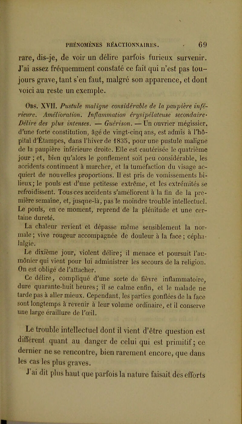 rare, dis-je, de voir un délire parfois furieux survenir. J'ai assez fréquemment constaté ce fait qui n'est pas tou- jours grave, tant s'en faut, malgré son apparence, et dont voici au reste un exemple. Obs. XVII. Pustule maligne considérable de la paupière infé- rieure. Amélioration. Inflammation êrysipélateuse secondaire- Délire des plus intenses. — Guérison. —Un ouvrier mégissier, d'une forte constitution, âgé de vingt-cinq ans, est admis à l'hô- pital d'Étampes, dans l'hiver de 1835, pour une pustule maligne de la paupière inférieure droite. Elle est cautérisée le quatrième jour ; et, bien qu'alors le gonflement soit peu considérable, les accidents continuent à marcher, et la tuméfaction du visage ac- quiert de nouvelles proportions. Il est pris de vomissements bi- lieux; le pouls est d'une petitesse extrême, et les extrémités se refroidissent. Tous ces accidents s'améliorent à la fin de la pre- mière semaine, et, jusque-là, pas le moindre trouble intellectuel. Le pouls, en ce moment, reprend de la plénitude et une cer- taine dureté. La chaleur revient et dépasse même sensiblement la nor- male; vive rougeur accompagnée de douleur à la face; cépha- lalgie. Le dixième jour, violent délire; il menace et poursuit l'au- mônier qui vient pour lui administrer les secours de la religion. On est obligé de l'attacher. Ce délire, compliqué d'une sorte de fièvre inflammatoire, dure quarante-huit heures; il se calme enfin, et le malade ne tarde pas à aller mieux. Cependant, les parties gonflées de la face sont longtemps à revenir à leur volume ordinaire, et il conserve une large éraillure de l'œil. Le trouble intellectuel dont il vient d'être question est différent quant au danger de celui qui est primitif; ce dernier ne se rencontre, bien rarement encore, que dans les cas les plus graves. J'ai dit plus haut que parfois la nature faisait des efforts