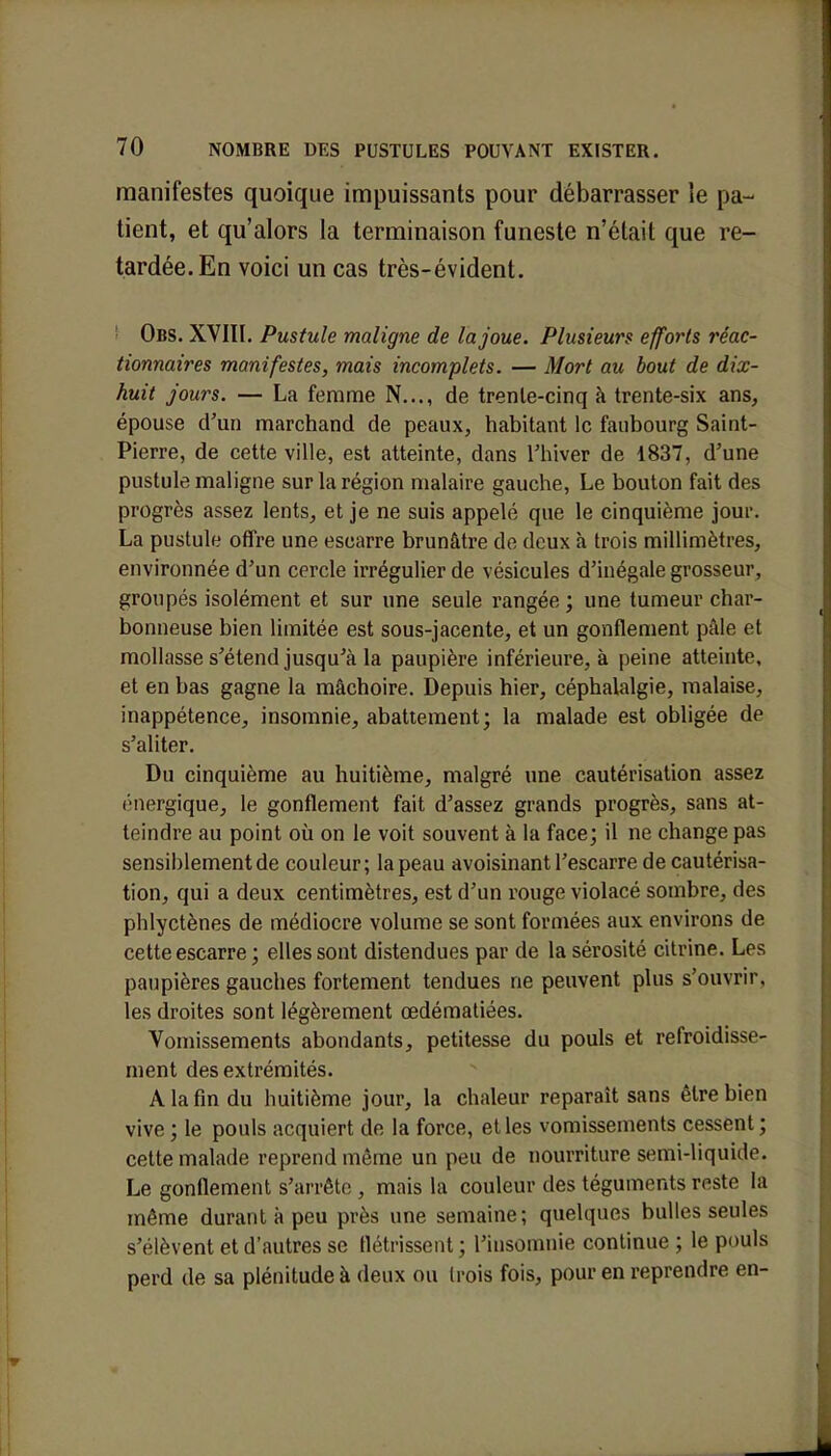 manifestes quoique impuissants pour débarrasser le pa- tient, et qu'alors la terminaison funeste n'était que re- tardée. En voici un cas très-évident. Obs. XVIII. Pustule maligne de la joue. Plusieurs efforts réac- tionnaires manifestes, mais incomplets. — Mort au bout de dix- huit jours. — La femme N..., de trente-cinq à trente-six ans, épouse d'un marchand de peaux, habitant le faubourg Saint- Pierre, de cette ville, est atteinte, dans l'hiver de 1837, d'une pustule maligne sur la région malaire gauche, Le bouton fait des progrès assez lents, et je ne suis appelé que le cinquième jour. La pustule offre une escarre brunâtre de deux à trois millimètres, environnée d'un cercle irrégulier de vésicules d'inégale grosseur, groupés isolément et sur une seule rangée ; une tumeur char- bonneuse bien limitée est sous-jacente, et un gonflement pâle et mollasse s'étend jusqu'à la paupière inférieure, à peine atteinte, et en bas gagne la mâchoire. Depuis hier, céphalalgie, malaise, inappétence, insomnie, abattement; la malade est obligée de s'aliter. Du cinquième au huitième, malgré une cautérisation assez énergique, le gonflement fait d'assez grands progrès, sans at- teindre au point où on le voit souvent à la face; il ne change pas sensiblement de couleur; la peau avoisinant l'escarre de cautérisa- tion, qui a deux centimètres, est d'un rouge violacé sombre, des phlyetènes de médiocre volume se sont formées aux environs de cette escarre ; elles sont distendues par de la sérosité citrine. Los paupières gauches fortement tendues ne peuvent plus s'ouvrir, les droites sont légèrement œdématiées. Vomissements abondants, petitesse du pouls et refroidisse- ment des extrémités. A la fin du huitième jour, la chaleur reparaît sans être bien vive ; le pouls acquiert de la force, et les vomissements cessent ; cette malade reprend même un peu de nourriture semi-liquide. Le gonflement s'arrête , mais la couleur des téguments reste la même durant à peu près une semaine; quelques bulles seules s'élèvent et d'autres se flétrissent ; l'insomnie continue ; le pouls perd de sa plénitude à deux ou trois fois, pour en reprendre en-