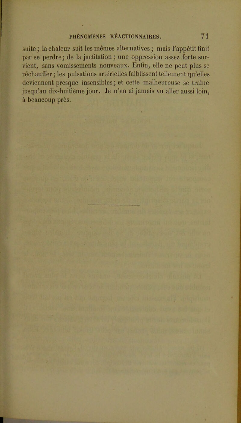 suite; la chaleur suit les mêmes alternatives; mais l'appétit finit par se perdre; de la jactitation ; une oppression assez forte sur- vient, sans vomissements nouveaux. Enfin, elle ne peut plus se. réchauffer; les pulsations artérielles faiblissent tellement qu'elles deviennent presque insensibles; et cette malheureuse se traîne jusqu'au dix-huitième jour. Je n'en ai jamais vu aller aussi loin, à beaucoup près.