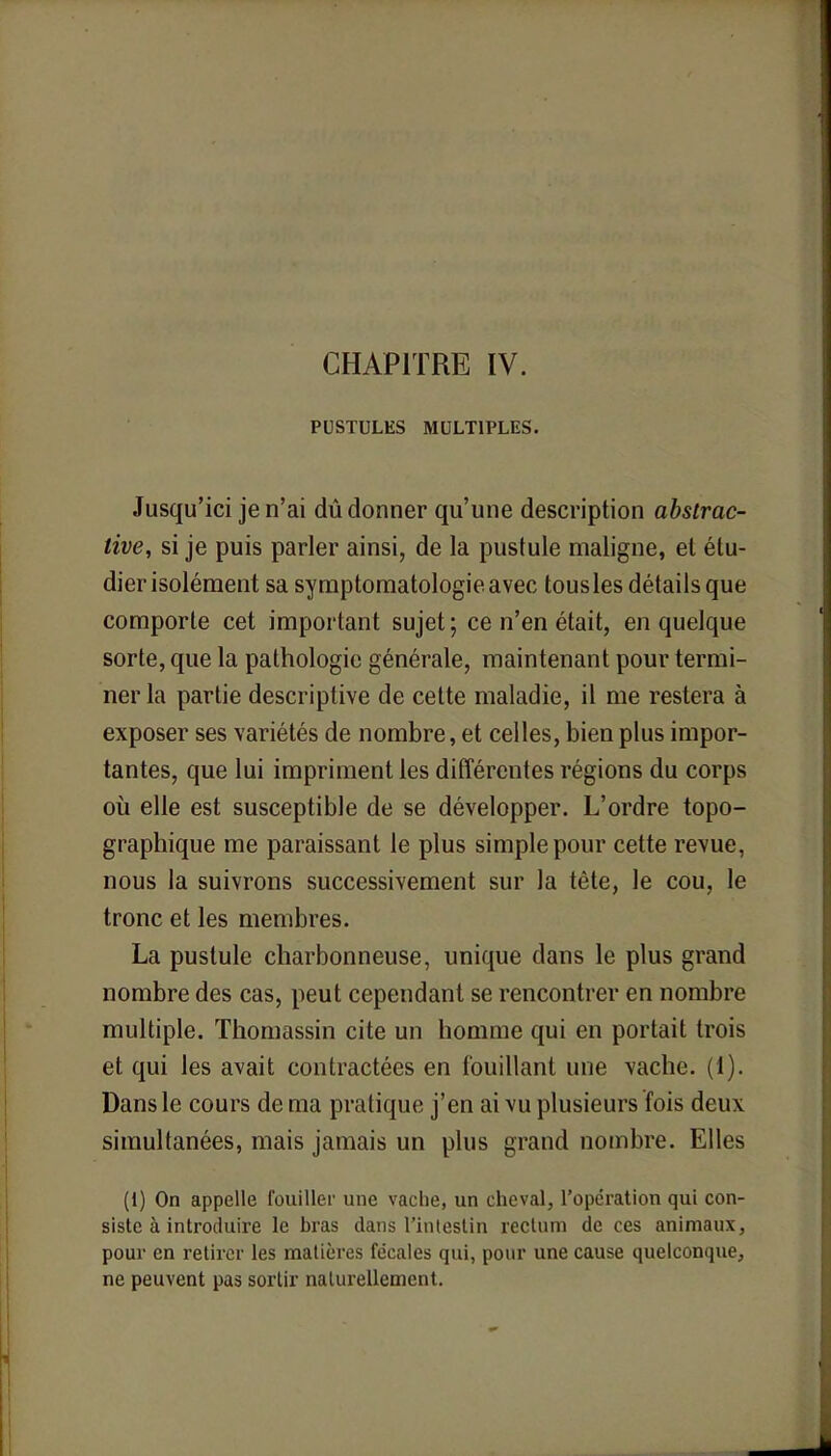 CHAPITRE IV. PUSTULES MULTIPLES. Jusqu'ici je n'ai dû donner qu'une description abstrac- tive, si je puis parler ainsi, de la pustule maligne, et étu- dier isolément sa symptomatologieavec tousles détails que comporte cet important sujet; ce n'en était, en quelque sorte, que la pathologie générale, maintenant pour termi- ner la partie descriptive de cette maladie, il me restera à exposer ses variétés de nombre, et celles, bien plus impor- tantes, que lui impriment les différentes régions du corps où elle est susceptible de se développer. L'ordre topo- graphique me paraissant le plus simple pour cette revue, nous la suivrons successivement sur la tête, le cou, le tronc et les membres. La pustule charbonneuse, unique dans le plus grand nombre des cas, peut cependant se rencontrer en nombre multiple. Thomassin cite un homme qui en portait trois et qui les avait contractées en fouillant une vache. (1). Dans le cours de ma pratique j'en ai vu plusieurs fois deux simultanées, mais jamais un plus grand nombre. Elles (1) On appelle fouiller une vache, un cheval, l'opération qui con- siste à introduire le bras dans l'intestin rectum de ces animaux, pour en retirer les matières fécales qui, pour une cause quelconque, ne peuvent pas sortir naturellement.