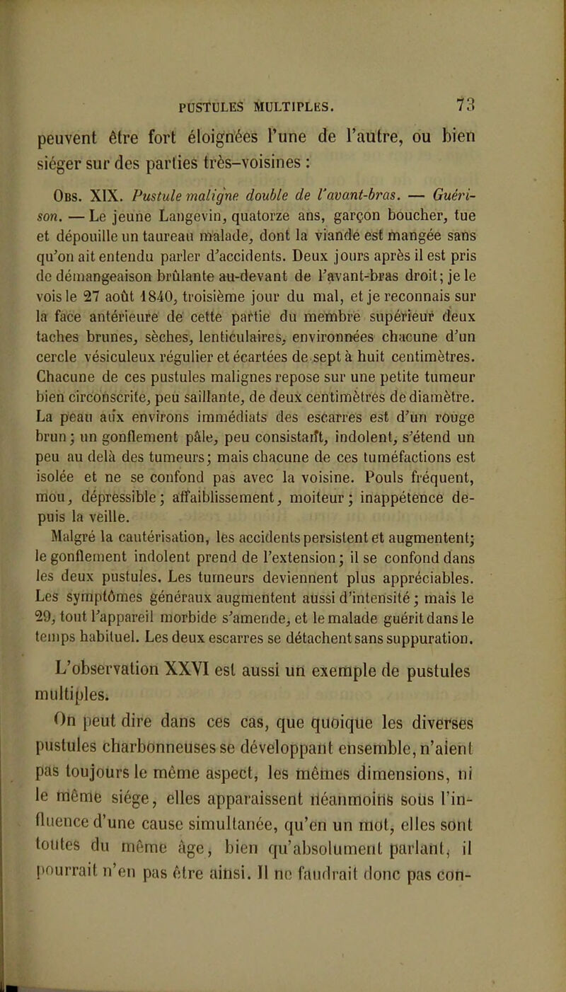 peuvent être fort éloignées l'une de l'autre, ou bien siéger sur des parties très-voisines : Obs. XIX. Pustule maligne double de l'avant-bras. — Guéri- son. — Le jeune Langcvin, quatorze ans, garçon boucher, tue et dépouille un taureau malade, dont la viande est mangée sans qu'on ait entendu parler d'accidents. Deux jours après il est pris de démangeaison brûlante au-devant de l'avant-bras droit; je le vois le 27 août 1840, troisième jour du mal, et je reconnais sur la face antérieure de cette partie du membre supérieur deux taches brunes, sèches, lenticulaires, environnées chacune d'un cercle vésiculeux régulier et écartées de sept à huit centimètres. Chacune de ces pustules malignes repose sur une petite tumeur bien circonscrite, peu saillante, de deux centimètres de diamètre. La peau au'x environs immédiats des escarres est d'un rouge brun ; un gonflement pâle, peu consistait, indolent, s'étend un peu au delà des tumeurs; mais chacune de ces tuméfactions est isolée et ne se confond pas avec la voisine. Pouls fréquent, mou, dépressible; affaiblissement, moiteur; inappétence de- puis la veille. Malgré la cautérisation, les accidents persistent et augmentent; le gonflement indolent prend de l'extension ; il se confond dans les deux pustules. Les tumeurs deviennent plus appréciables. Les symptômes généraux augmentent aussi d'intensité ; mais le 29, tout l'appareil morbide s'amende, et le malade guérit dans le temps habituel. Les deux escarres se détachent sans suppuration. L'observation XXVI est aussi un exemple de pustules multiples. On peut dire dans ces cas, que quoique les diverses pustules charbonneuses se développant ensemble, n'aient pas toujours le môme aspect, les mêmes dimensions, ni le même siège, elles apparaissent néanmoins sotis l'in- fluence d'une cause simultanée, qu'en un mot, elles sont toutes du même âge, bien qu'absolument parlant^ il pourrait n'en pas être ainsi. Il ne faudrait donc pas con-