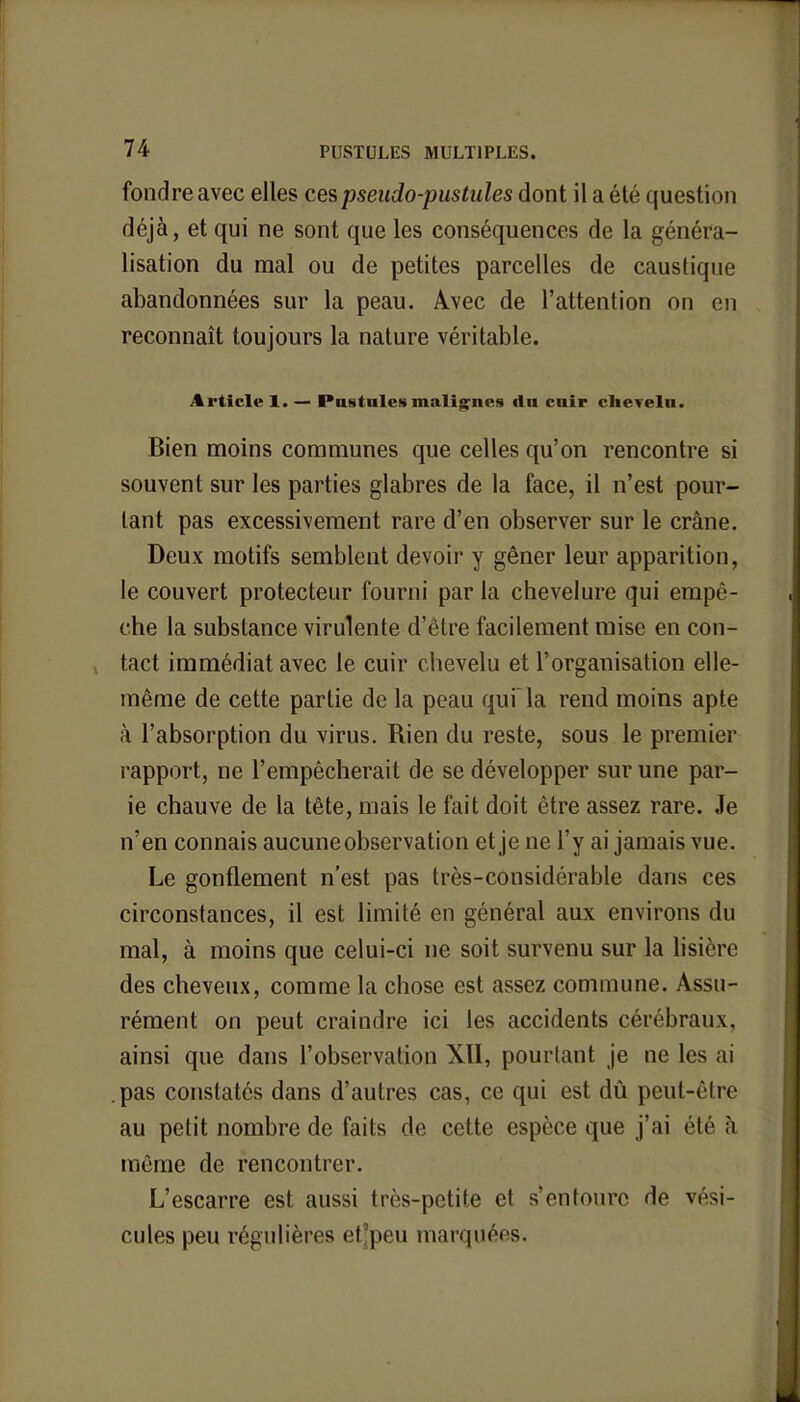 fondre avec elles ces pseudo-pustules dont il a été question déjà, et qui ne sont que les conséquences de la généra- lisation du mal ou de petites parcelles de caustique abandonnées sur la peau. Avec de l'attention on on reconnaît toujours la nature véritable. Article 1. — Postales malignes dn cuir chevelu. Bien moins communes que celles qu'on rencontre si souvent sur les parties glabres de la face, il n'est pour- tant pas excessivement rare d'en observer sur le crâne. Deux motifs semblent devoir y gêner leur apparition, le couvert protecteur fourni parla chevelure qui empê- che la substance virulente d'être facilement mise en con- tact immédiat avec le cuir chevelu et l'organisation elle- même de cette partie de la peau qui la rend moins apte à l'absorption du virus. Rien du reste, sous le premier rapport, ne l'empêcherait de se développer sur une par- ie chauve de la tête, mais le fait doit être assez rare. Je n'en connais aucune observation et je ne l'y ai jamais vue. Le gonflement n'est pas très-considérable dans ces circonstances, il est limité en général aux environs du mal, à moins que celui-ci ne soit survenu sur la lisière des cheveux, comme la chose est assez commune. Assu- rément on peut craindre ici les accidents cérébraux, ainsi que dans l'observation XII, pourtant je ne les ai .pas constatés dans d'autres cas, ce qui est dû peut-être au petit nombre de faits de cette espèce que j'ai été à même de rencontrer. L'escarre est aussi très-petite et s'entoure de vési- cules peu régulières et'peu marquées.