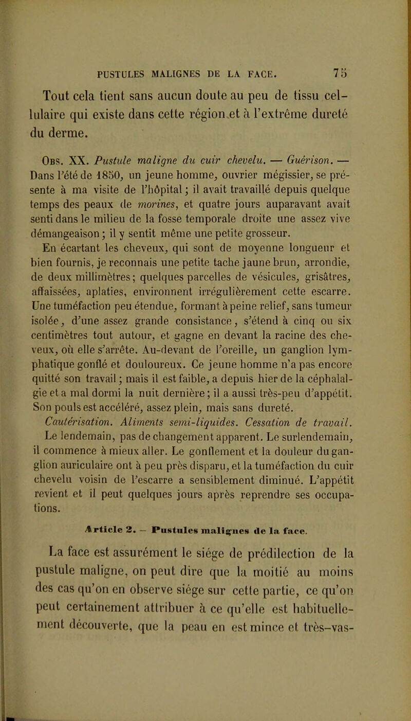Tout cela tient sans aucun doute au peu de tissu cel- lulaire qui existe dans cette région.et à l'extrême dureté du derme. Obs. XX. Pustule maligne du cuir chevelu. — Guêrison. — Dans l'été de 1850, un jeune homme, ouvrier mégissier, se pré- sente à ma visite de l'hôpital ; il avait travaillé depuis quelque temps des peaux de morines, et quatre jours auparavant avait senti dans le milieu de la fosse temporale droite une assez vive démangeaison ; il y sentit même une petite grosseur. En écartant les cheveux, qui sont de moyenne longueur et bien fournis, je reconnais une petite tache jaune brun, arrondie, de deux millimètres ; quelques parcelles de vésicules, grisâtres, affaissées, aplaties, environnent irrégulièrement cette escarre. Une tuméfaction peu étendue, formant à peine relief, sans tumeur isolée, d'une assez grande consistance, s'étend à cinq ou six centimètres tout autour, et gagne en devant la racine des che- veux, où elle s'arrête. Au-devant de l'oreille, un ganglion lym- phatique gonflé et douloureux. Ce jeune homme n'a pas encore quitté son travail ; mais il est faible, a depuis hier de la céphalal- gie et a mal dormi la nuit dernière ; il a aussi très-peu d'appétit. Son pouls est accéléré, assez plein, mais sans dureté. Cautérisation. Aliments semi-liquides. Cessation de travail. Le lendemain, pas de changement apparent. Le surlendemain, il commence à mieux aller. Le gonflement et la douleur du gan- glion auriculaire ont à peu près disparu, et la tuméfaction du cuir chevelu voisin de l'escarre a sensiblement diminué. L'appétit revient et il peut quelques jours après reprendre ses occupa- tions. Article 2. - Pustules malignes de la face. La face est assurément le siège de prédilection de la pustule maligne, on peut dire que la moitié au moins des cas qu'on en observe siège sur cette partie, ce qu'on peut certainement attribuer à ce qu'elle est habituelle- ment découverte, que la peau en est mince et très-vas-