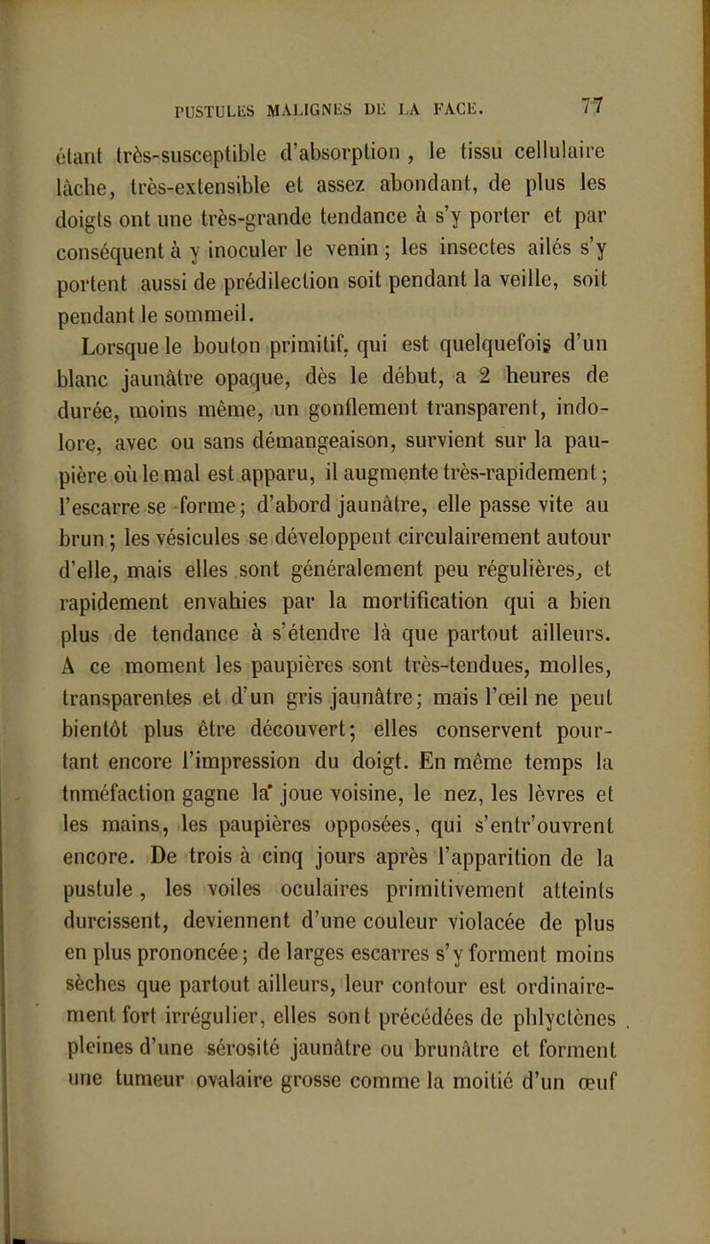 étant (rès-susceptible d'absorption , le tissu cellulaire lâche, très-extensible et assez abondant, de plus les doigts ont une très-grande tendance à s'y porter et par conséquent à y inoculer le venin ; les insectes ailés s'y portent aussi de prédilection soit pendant la veille, soit pendant le sommeil. Lorsque le bouton primitif, qui est quelquefois d'un blanc jaunâtre opaque, dès le début, a 2 heures de durée, moins même, un gonflement transparent, indo- lore, avec ou sans démangeaison, survient sur la pau- pière où le mal est apparu, il augmente très-rapidement ; l'escarre se forme ; d'abord jaunâtre, elle passe vite au brun ; les vésicules se développent circulairement autour d'elle, mais elles sont généralement peu régulières, et rapidement envahies par la mortification qui a bien plus de tendance à s'étendre là que partout ailleurs. A ce moment les paupières sont très-tendues, molles, transparentes et d'un gris jaunâtre ; mais l'œil ne peut bientôt plus être découvert; elles conservent pour- tant encore l'impression du doigt. En même temps la tuméfaction gagne la joue voisine, le nez, les lèvres et les mains, les paupières opposées, qui s'entr'ouvrent encore. De trois à cinq jours après l'apparition de la pustule, les voiles oculaires primitivement atteints durcissent, deviennent d'une couleur violacée de plus en plus prononcée ; de larges escarres s'y forment moins sèches que partout ailleurs, leur contour est ordinaire- ment fort irrégulier, elles sont précédées de phlyctènes pleines d'une sérosité jaunâtre ou brunâtre et forment une tumeur ovalaire grosse comme la moitié d'un œuf