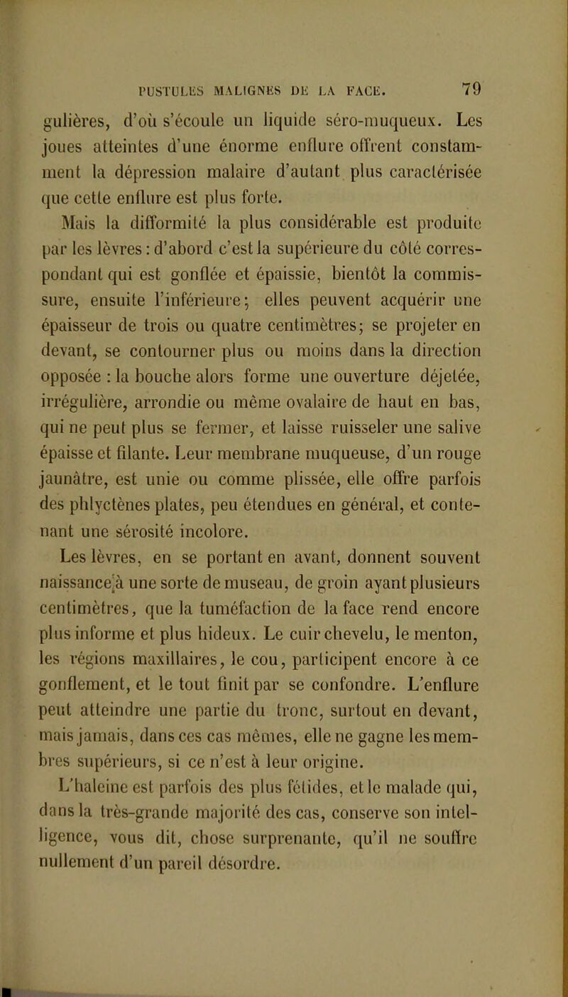 gulières, d'où s'écoule un liquide séro-muqueux. Les joues atteintes d'une énorme enflure offrent constam- ment la dépression malaire d'autant plus caractérisée que cette enflure est plus forte. Mais la difformité la plus considérable est produite par les lèvres : d'abord c'est la supérieure du côté corres- pondant qui est gonflée et épaissie, bientôt la commis- sure, ensuite l'inférieure-, elles peuvent acquérir une épaisseur de trois ou quatre centimètres; se projeter en devant, se contourner plus ou moins dans la direction opposée : la bouche alors forme une ouverture déjetée, irrégulière, arrondie ou même ovalaire de haut en bas, qui ne peut plus se fermer, et laisse ruisseler une salive épaisse et filante. Leur membrane muqueuse, d'un rouge jaunâtre, est unie ou comme plissée, elle offre parfois des phlyctènes plates, peu étendues en général, et conte- nant une sérosité incolore. Les lèvres, en se portant en avant, donnent souvent naissance;à une sorte de museau, de groin ayant plusieurs centimètres, que la tuméfaction de la face rend encore plus informe et plus hideux. Le cuir chevelu, le menton, les régions maxillaires, le cou, participent encore à ce gonflement, et le tout finit par se confondre. L'enflure peut atteindre une partie du tronc, surtout en devant, mais jamais, dans ces cas mêmes, elle ne gagne les mem- bres supérieurs, si ce n'est à leur origine. L'haleine est parfois des plus fétides, et le malade qui, dans la très-grande majorité des cas, conserve son intel- ligence, vous dit, chose surprenante, qu'il ne souffre nullement d'un pareil désordre.