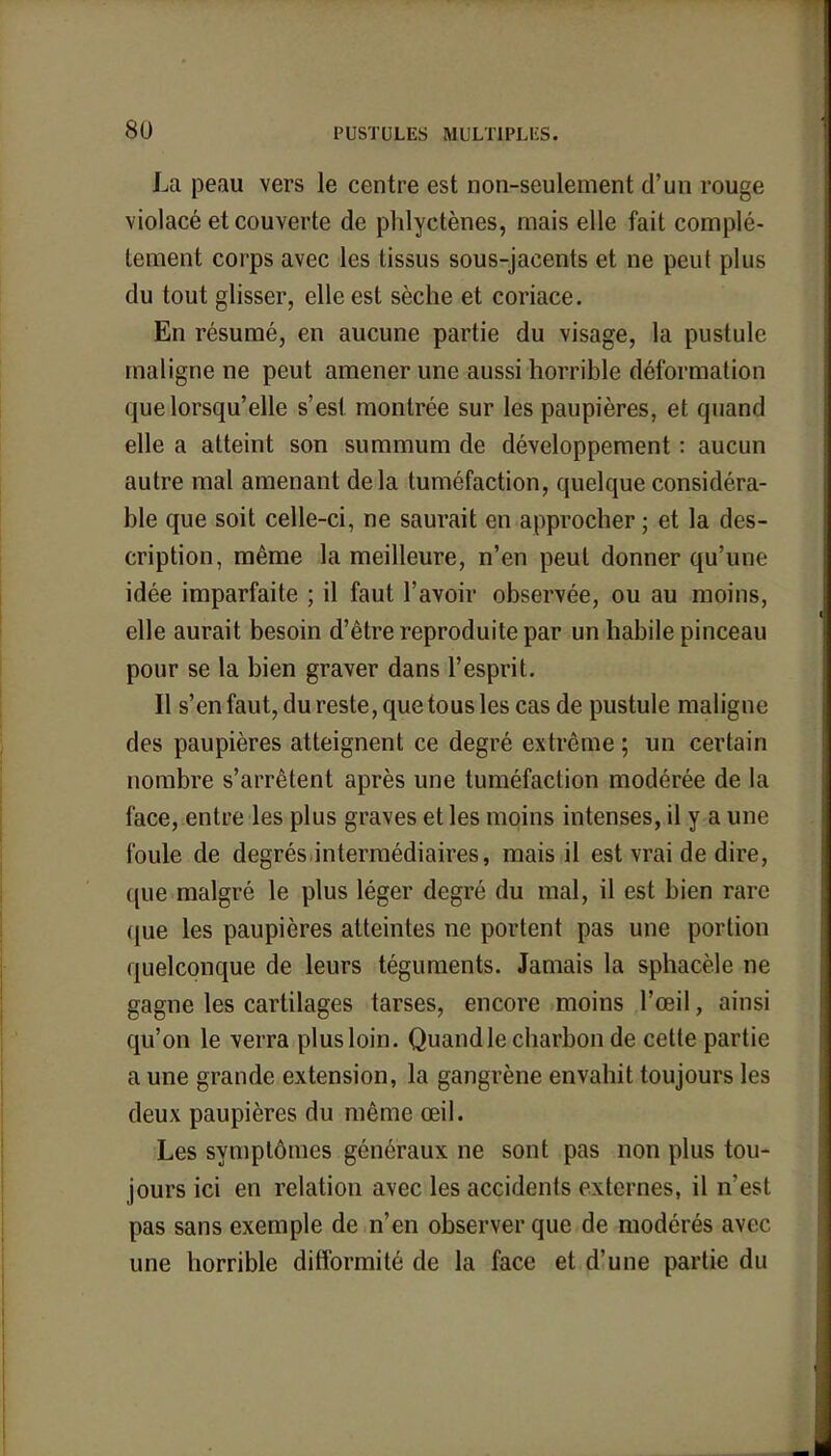 La peau vers le centre est non-seulement d'un rouge violacé et couverte de phlyctènes, mais elle fait complr- tement corps avec les tissus sous-jacents et ne peut plus du tout glisser, elle est sèche et coriace. En résumé, en aucune partie du visage, la pustule maligne ne peut amener une aussi horrible déformation que lorsqu'elle s'est montrée sur les paupières, et quand elle a atteint son summum de développement : aucun autre mal amenant delà tuméfaction, quelque considéra- ble que soit celle-ci, ne saurait en approcher ; et la des- cription, même la meilleure, n'en peut donner qu'une idée imparfaite ; il faut l'avoir observée, ou au moins, elle aurait besoin d'être reproduite par un habile pinceau pour se la bien graver dans l'esprit. Il s'en faut, du reste, que tous les cas de pustule maligne des paupières atteignent ce degré extrême ; un certain nombre s'arrêtent après une tuméfaction modérée de la face, entre les plus graves et les moins intenses, il y a une foule de degrés intermédiaires, mais il est vrai de dire, que malgré le plus léger degré du mal, il est bien rare que les paupières atteintes ne portent pas une portion quelconque de leurs téguments. Jamais la sphacèle ne gagne les cartilages tarses, encore moins l'œil, ainsi qu'on le verra plus loin. Quand le charbon de cette partie a une grande extension, la gangrène envahit toujours les deux paupières du même œil. Les symptômes généraux ne sont pas non plus tou- jours ici en relation avec les accidents externes, il n'est pas sans exemple de n'en observer que de modérés avec une horrible difformité de la face et d'une partie du