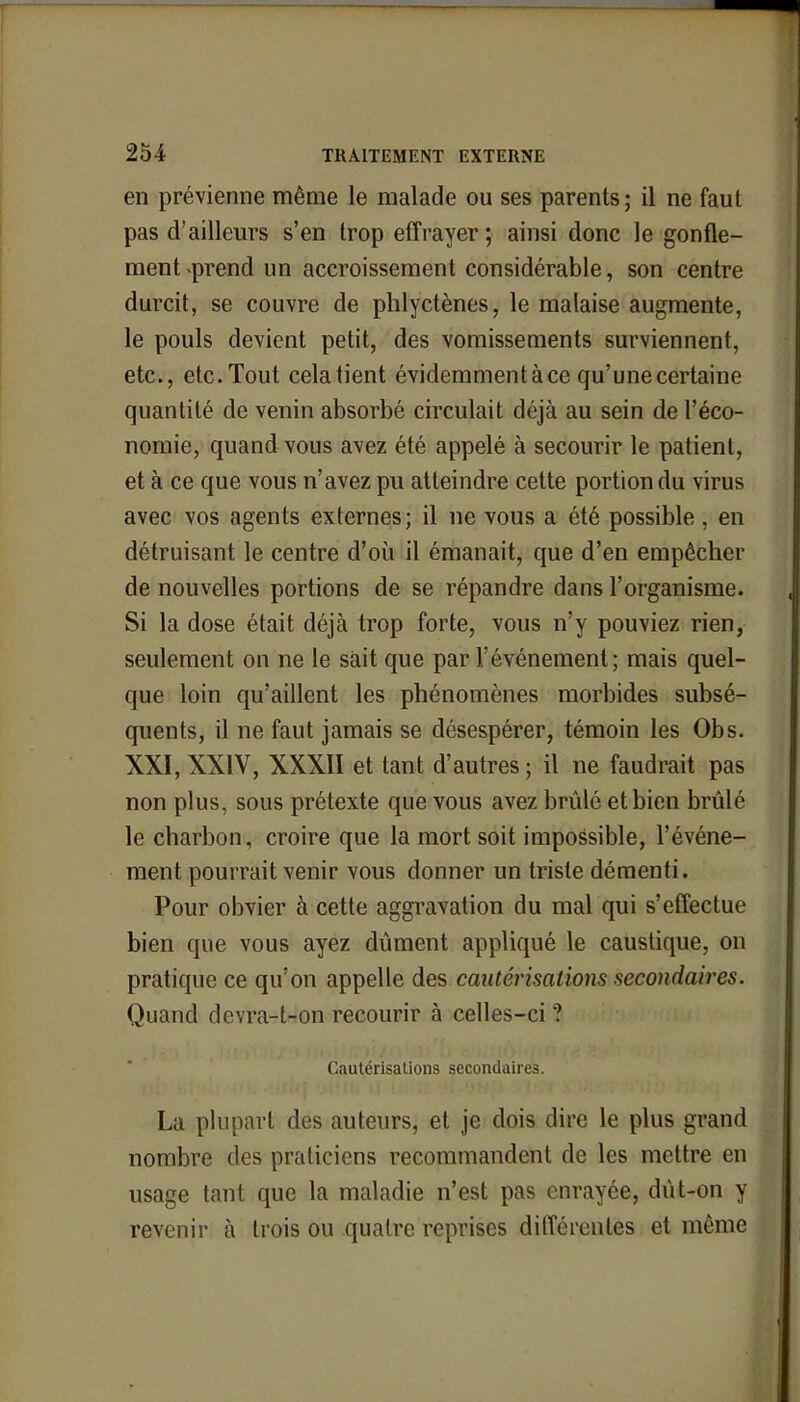 en prévienne même le malade ou ses parents; il ne faut pas d'ailleurs s'en trop effrayer ; ainsi donc le gonfle- ment-prend un accroissement considérable, son centre durcit, se couvre de phlyctènes, le malaise augmente, le pouls devient petit, des vomissements surviennent, etc., etc. Tout cela tient évidemment à ce qu'une certaine quantité de venin absorbé circulait déjà au sein de l'éco- nomie, quand vous avez été appelé à secourir le patient, et à ce que vous n'avez pu atteindre cette portion du virus avec vos agents externes; il ne vous a été possible , en détruisant le centre d'où il émanait, que d'en empêcher de nouvelles portions de se répandre dans l'organisme. Si la dose était déjà trop forte, vous n'y pouviez rien, seulement on ne le sait que par l'événement; mais quel- que loin qu'aillent les phénomènes morbides subsé- quents, il ne faut jamais se désespérer, témoin les Obs. XXI, XXIV, XXXII et tant d'autres ; il ne faudrait pas non plus, sous prétexte que vous avez brûlé et bien brûlé le charbon, croire que la mort soit impossible, l'événe- ment pourrait venir vous donner un triste démenti. Pour obvier à cette aggravation du mal qui s'effectue bien que vous ayez dûment appliqué le caustique, on pratique ce qu'on appelle des cautérisations secondaires. Quand devra-t-on recourir à celles-ci ? Cautérisations secondaires. La plupart des auteurs, et je dois dire le plus grand nombre des praticiens recommandent de les mettre en usage tant que la maladie n'est pas enrayée, dût-on y revenir à trois ou quatre reprises différentes et même