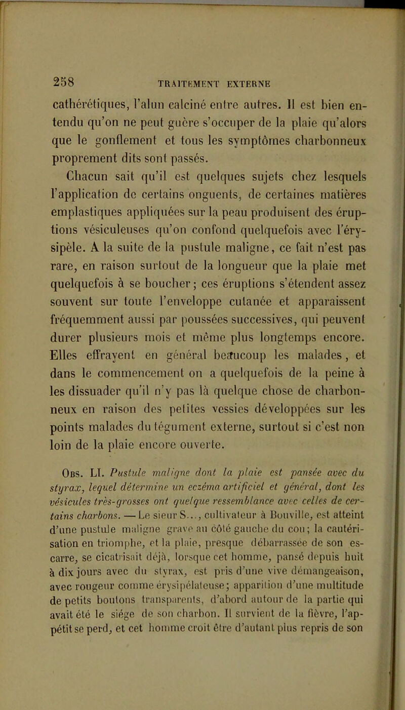 cathérétiques, l'alun calciné entre autres. 11 est bien en- tendu qu'on ne peut guère s'occuper de la plaie qu'alors que le gonflement et tous les symptômes charbonneux proprement dits sont passés. Chacun sait qu'il est quelques sujets chez lesquels l'application de certains onguents, de certaines matières emplastiques appliquées sur la peau produisent des érup- tions vésiculeuses qu'on confond quelquefois avec l'éry- sipèle. A la suite de la pustule maligne, ce fait n'est pas rare, en raison surtout de la longueur que la plaie met quelquefois à se boucher; ces éruptions s'étendent assez souvent sur toute l'enveloppe cutanée et apparaissent fréquemment aussi par poussées successives, qui peuvent durer plusieurs mois et même plus longtemps encore. Elles effrayent en général beaucoup les malades, et dans le commencement on a quelquefois de la peine à les dissuader qu'il n'y pas là quelque chose de charbon- neux en raison des petites vessies développées sur les points malades du tégument externe, surtout si c'est non loin de la plaie encore ouverte. Obs. Lï. Pustule maligne dont la plaie est pansée avec du styrax, lequel détermine un eczéma artificiel et général, dont les vésicules très-grosses ont quelque ressemblance avec celles de cer- tains charbons. — Le sieur S .., cultivateur à Bouville, est atteint d'une pustule maligne grave au côté gauche du cou; la cautéri- sation en triomphe, et la plaie, presque débarrassée de son es- carre, se cicatrisait déjà, lorsque cet homme, pansé depuis huit à dix jours avec du styrax, est pris d'une vive démangeaison, avec rougeur comme érysipélaleuse; apparition d'une multitude de petits boutons transparents, d'abord autour de la partie qui avait été le siège de son charbon. Il survient de la fièvre, l'ap- pétit se perd, et cet homme croit être d'autant plus repris de son