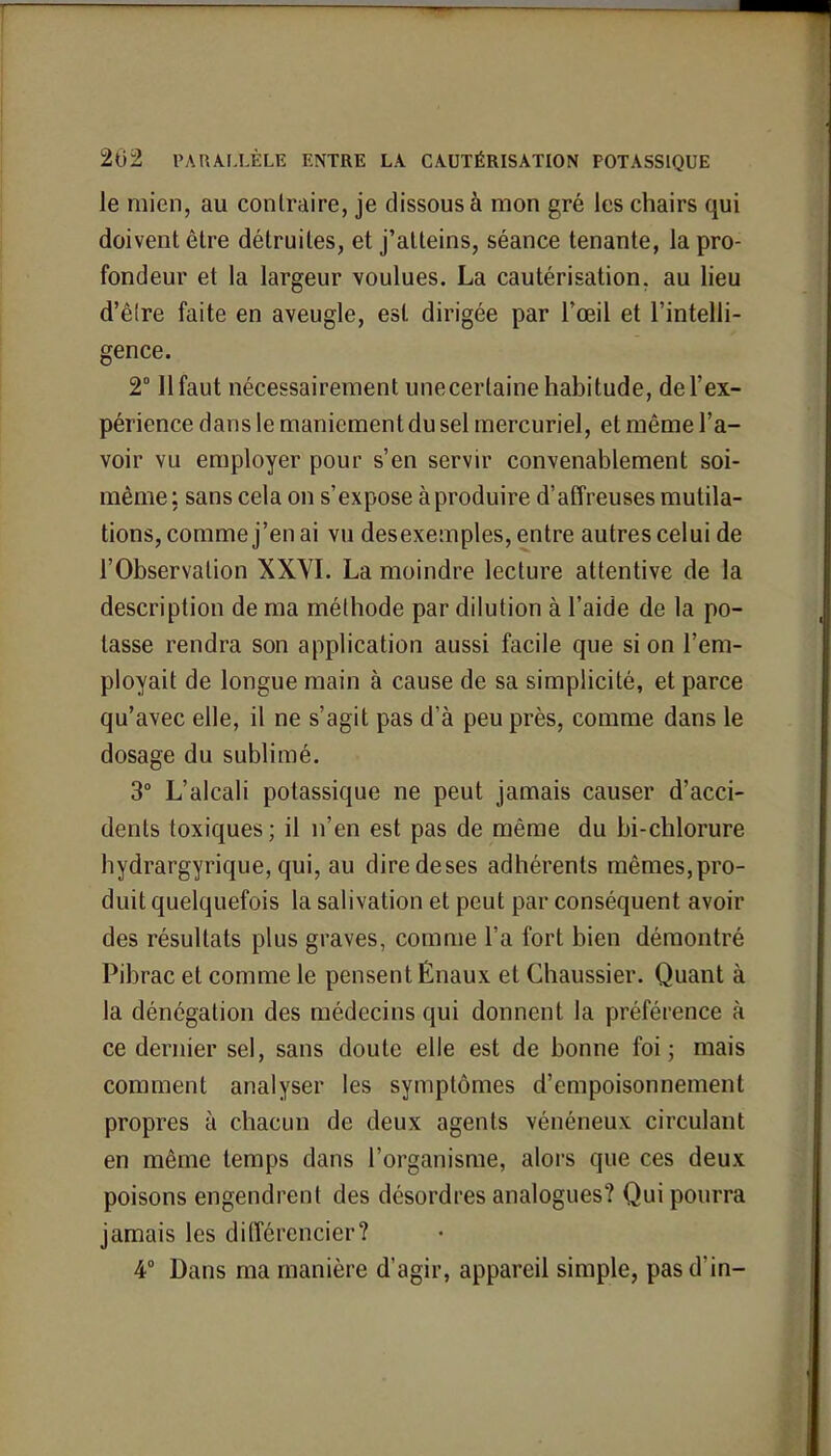 le mien, au contraire, je dissous à mon gré les chairs qui doivent être détruites, et j'atteins, séance tenante, la pro- fondeur et la largeur voulues. La cautérisation, au lieu d'être faite en aveugle, est dirigée par l'œil et l'intelli- gence. 2° 11 faut nécessairement unecerlaine habitude, de l'ex- périence dans le maniement du sel mercuriel, et même l'a- voir vu employer pour s'en servir convenablement soi- même; sans cela on s'expose à produire d'affreuses mutila- tions, comme j'en ai vu desexemples, entre autres celui de l'Observation XXVI. La moindre lecture attentive de la description de ma méthode par dilution à l'aide de la po- tasse rendra son application aussi facile que si on l'em- ployait de longue main à cause de sa simplicité, et parce qu'avec elle, il ne s'agit pas d'à peu près, comme dans le dosage du sublimé. 3° L'alcali potassique ne peut jamais causer d'acci- dents toxiques; il n'en est pas de même du bi-chlorure hydrargyrique, qui, au diredeses adhérents mêmes,pro- duit quelquefois la salivation et peut par conséquent avoir des résultats plus graves, comme l'a fort bien démontré Pibrac et comme le pensent Énaux et Chaussier. Quant à la dénégation des médecins qui donnent la préférence à ce dernier sel, sans doute elle est de bonne foi; mais comment analyser les symptômes d'empoisonnement propres à chacun de deux agents vénéneux circulant en même temps dans l'organisme, alors que ces deux poisons engendrent des désordres analogues? Qui pourra jamais les différencier? 4° Dans ma manière d'agir, appareil simple, pas d'in-