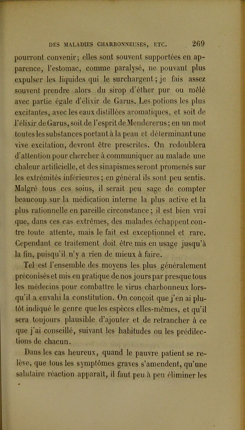 pourront convenir; elles sont souvent supportées en ap- parence, l'estomac, comme paralysé, ne pouvant plus expulser les liquides qui le surchargent ; je fais assez souvent prendre alors du sirop d'éther pur ou mêlé avec partie égale d'élixir de Garus. Les potions les plus excitantes, avec les eaux distillées aromatiques, et soit de l'élixir de Garus, soit de l'esprit de Mendererus ; en un mot toutes les substances portant à la peau et déterminant une vive excitation, devront être prescrites. On redoublera d'attention pour chercher à communiquer au malade une chaleur artificielle, et des sinapismes seront promenés sur les extrémités inférieures ; en général ils sont peu sentis. Malgré tous ces soins, il serait peu sage de compter beaucoup sur la médication interne la plus active et la plus rationnelle en pareille circonstance ; il est bien vrai que, dans ces cas extrêmes, des malades échappent con- tre toute attente, mais le fait est exceptionnel et rare. Cependant ce traitement doit être mis en usage jusqu'à la fin, puisqu'il n'y a rien de mieux à faire. Tel est l'ensemble des moyens les plus généralement préconisés et mis en pratique de nos jours par presque tous les médecins pour combattre le virus charbonneux lors- qu'il a envahi la constitution. On conçoit que j'en ai plu- tôt indiqué le genre que les espèces elles-mêmes, et qu'il sera toujours plausible d'ajouter et de retrancher à ce que j'ai conseillé, suivant les habitudes ou les prédilec- tions de chacun. Dans les cas heureux, quand le pauvre patient se re- lève, que tous les symptômes graves s'amendent, qu'une salutaire réaction apparaît, il faut peu à peu éliminer les