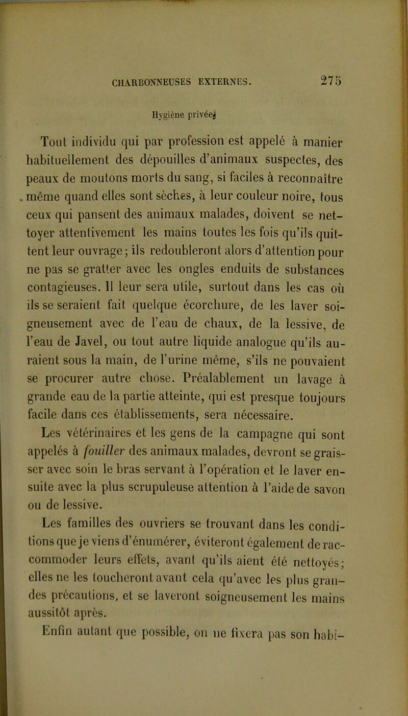 Hygiène privéeg Tout individu qui par profession est appelé à manier habituellement des dépouilles d'animaux suspectes, des peaux de moutons morts du sang, si faciles à reconnaître . même quand elles sont sèches, à leur couleur noire, tous ceux qui pansent des animaux malades, doivent se net- toyer attentivement les mains toutes les fois qu'ils quit- tent leur ouvrage ; ils redoubleront alors d'attention pour ne pas se gratter avec les ongles enduits de substances contagieuses. 11 leur sera utile, surtout dans les cas où ils se seraient fait quelque écorchure, de les laver soi- gneusement avec de l'eau de chaux, de la lessive, de l'eau de Javel, ou tout autre liquide analogue qu'ils au- raient sous la main, de l'urine même, s'ils ne pouvaient se procurer autre chose. Préalablement un lavage à grande eau de la partie atteinte, qui est presque toujours facile dans ces établissements, sera nécessaire. Les vétérinaires et les gens de la campagne qui sont appelés à fouiller des animaux malades, devront se grais- ser avec soin le bras servant à l'opération et le laver en- suite avec la plus scrupuleuse attention à l'aide de savon ou de lessive. Les familles des ouvriers se trouvant dans les condi- tions que je viens d'énumérer, éviteront également de rac- commoder leurs effets, avant qu'ils aient été nettoyés; elles ne les loucheront avant cela qu'avec les plus gran- des précautions, et se laveront soigneusement les mains aussitôt après. Enfin autant que possible, on ne fixera pas son habi-