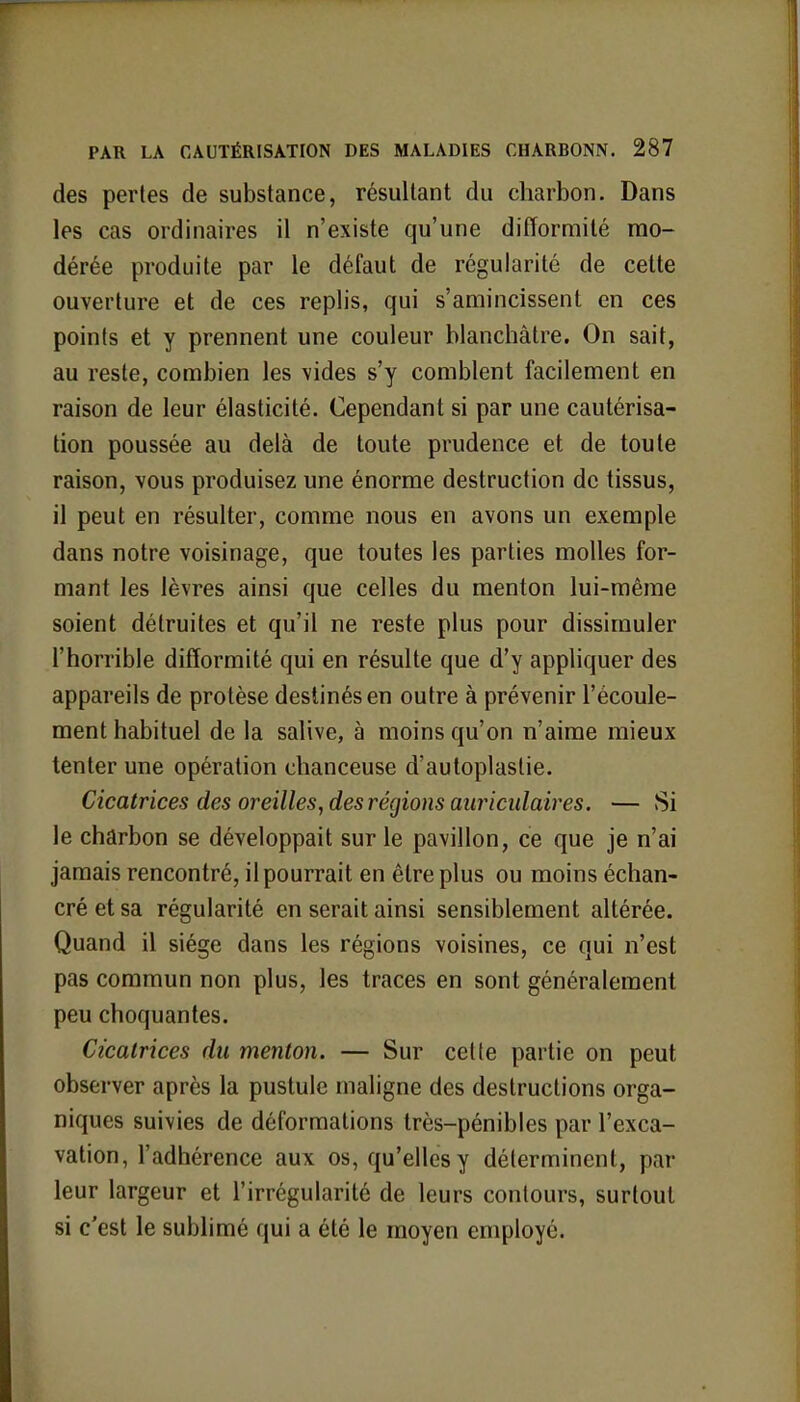 des pertes de substance, résultant du charbon. Dans les cas ordinaires il n'existe qu'une difformité mo- dérée produite par le défaut de régularité de cette ouverture et de ces replis, qui s'amincissent en ces points et y prennent une couleur blanchâtre. On sait, au reste, combien les vides s'y comblent facilement en raison de leur élasticité. Cependant si par une cautérisa- tion poussée au delà de toute prudence et de toute raison, vous produisez une énorme destruction de tissus, il peut en résulter, comme nous en avons un exemple dans notre voisinage, que toutes les parties molles for- mant les lèvres ainsi que celles du menton lui-même soient détruites et qu'il ne reste plus pour dissimuler l'horrible difformité qui en résulte que d'y appliquer des appareils de protèse destinés en outre à prévenir l'écoule- ment habituel de la salive, à moins qu'on n'aime mieux tenter une opération chanceuse d'autoplastie. Cicatrices des oreilles, des régions auriculaires. — Si le charbon se développait sur le pavillon, ce que je n'ai jamais rencontré, il pourrait en être plus ou moins échan- cré et sa régularité en serait ainsi sensiblement altérée. Quand il siège dans les régions voisines, ce qui n'est pas commun non plus, les traces en sont généralement peu choquantes. Cicatrices du menton. — Sur cette partie on peut observer après la pustule maligne des destructions orga- niques suivies de déformations très-pénibles par l'exca- vation, l'adhérence aux os, qu'elles y déterminent, par leur largeur et l'irrégularité de leurs contours, surtout si c'est le sublimé qui a été le moyen employé.
