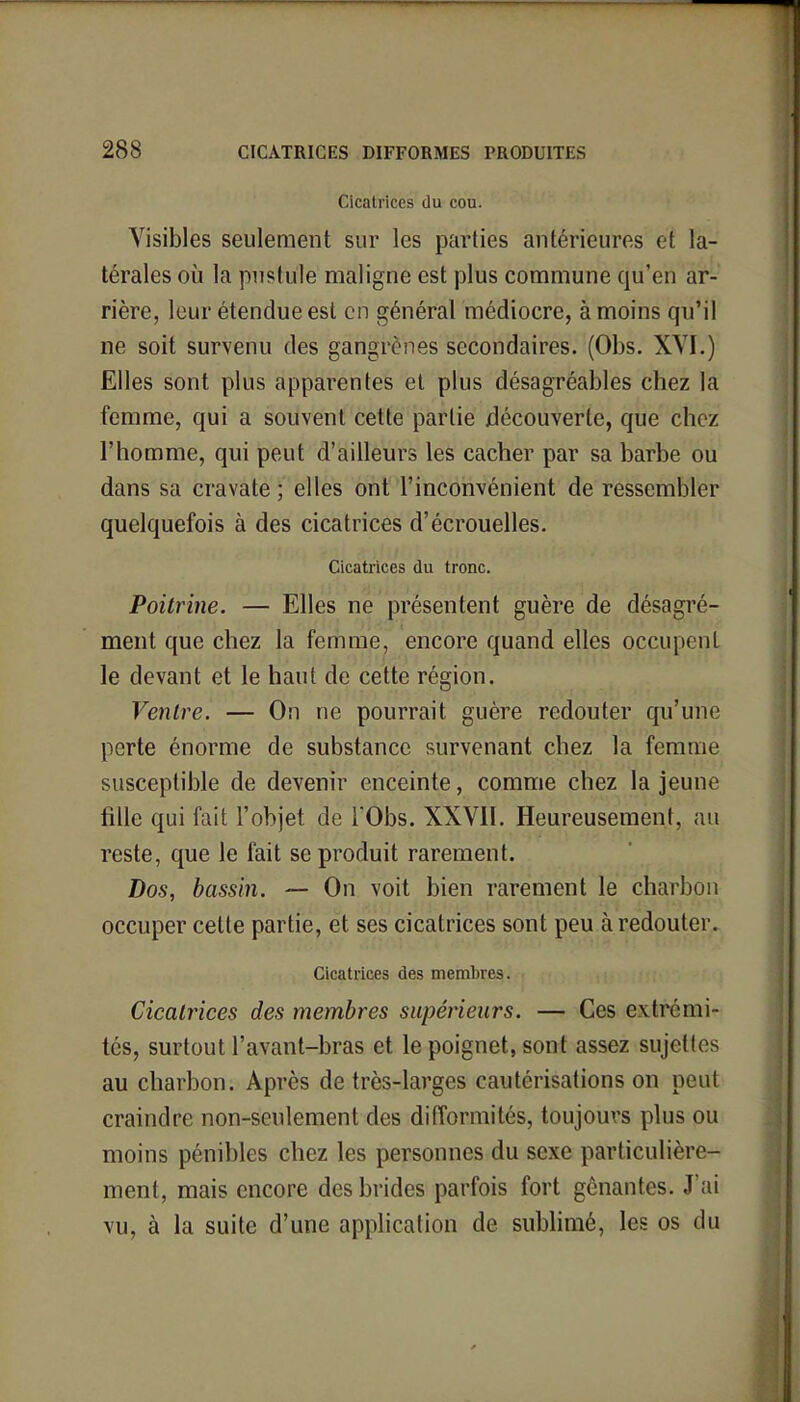 Cicatrices du cou. Visibles seulement sur les parties antérieures et la- térales où la pustule maligne est plus commune qu'en ar- rière, leur étendue est en général médiocre, à moins qu'il ne soit survenu des gangrènes secondaires. (Obs. XVI.) Elles sont plus apparentes et plus désagréables chez la femme, qui a souvent cette partie découverte, que chez l'homme, qui peut d'ailleurs les cacher par sa barbe ou dans sa cravate ; elles ont l'inconvénient de ressembler quelquefois à des cicatrices d'écrouelles. Cicatrices du tronc. Poitrine. — Elles ne présentent guère de désagré- ment que chez la femme, encore quand elles occupent le devant et le haut de cette région. Ventre. — On ne pourrait guère redouter qu'une perte énorme de substance survenant chez la femme susceptible de devenir enceinte, comme chez la jeune fille qui fait l'objet de TObs. XXVII. Heureusement, au reste, que le fait se produit rarement. Dos, bassin. — On voit bien rarement le charbon occuper cette partie, et ses cicatrices sont peu à redouter. Cicatrices des membres. Cicatrices des membres supérieurs. — Ces extrémi- tés, surtout l'avant-bras et le poignet, sont assez sujettes au charbon. Après de très-larges cautérisations on peut craindre non-seulement des difformités, toujours plus ou moins pénibles chez les personnes du sexe particulière- ment, mais encore des brides parfois fort gênantes. J'ai vu, à la suite d'une application de sublimé, les os du