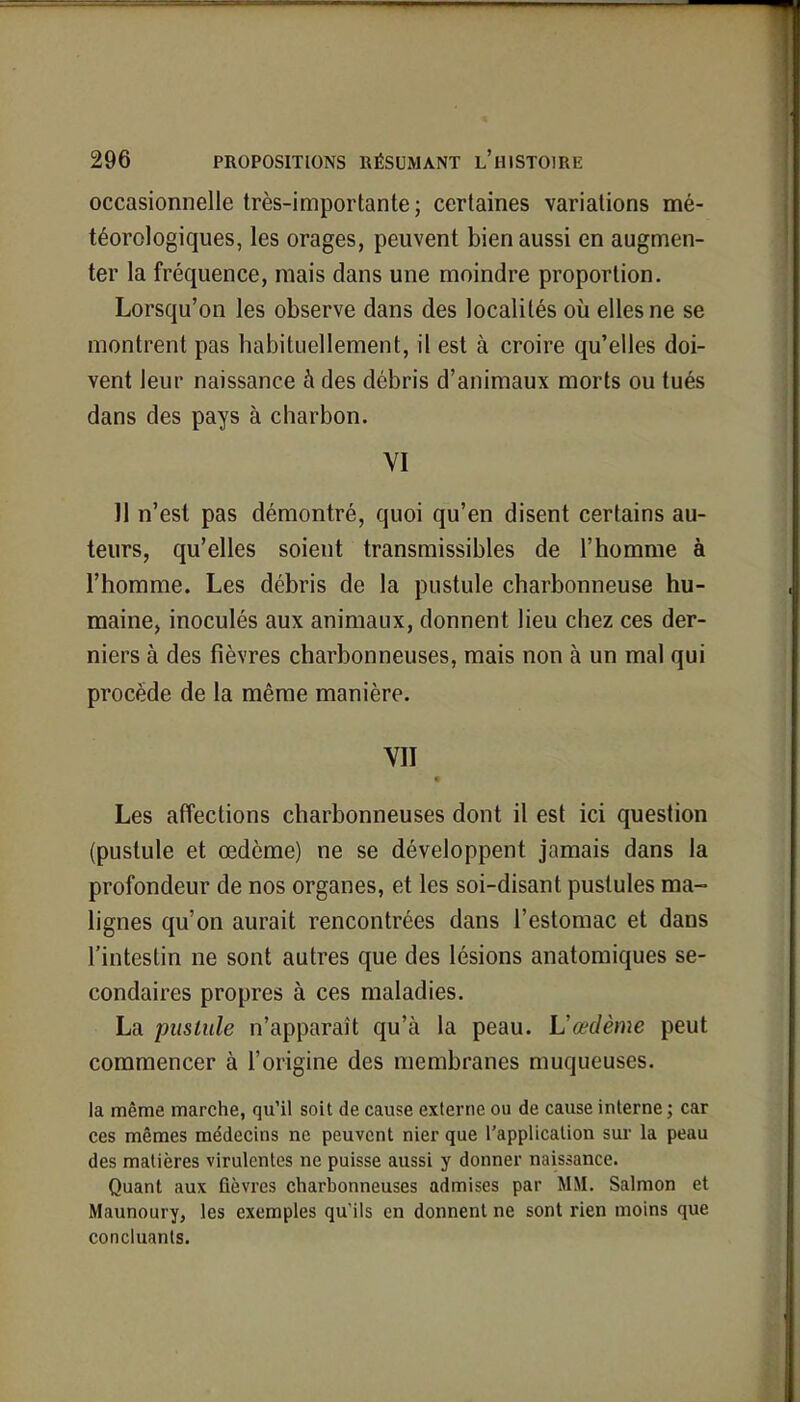 occasionnelle très-importante; certaines variations mé- téorologiques, les orages, peuvent bien aussi en augmen- ter la fréquence, mais dans une moindre proportion. Lorsqu'on les observe dans des localités où elles ne se montrent pas habituellement, il est à croire qu'elles doi- vent leur naissance à des débris d'animaux morts ou tués dans des pays à charbon. VI 11 n'est pas démontré, quoi qu'en disent certains au- teurs, qu'elles soient transmissibles de l'homme à l'homme. Les débris de la pustule charbonneuse hu- maine, inoculés aux animaux, donnent lieu chez ces der- niers à des fièvres charbonneuses, mais non à un mal qui procède de la même manière. VII Les affections charbonneuses dont il est ici question (pustule et œdème) ne se développent jamais dans la profondeur de nos organes, et les soi-disant pustules ma- lignes qu'on aurait rencontrées dans l'estomac et dans l'intestin ne sont autres que des lésions anatomiques se- condaires propres à ces maladies. La pustule n'apparaît qu'à la peau. Vœdème peut commencer à l'origine des membranes muqueuses. la même marche, qu'il soit de cause externe ou de cause interne; car ces mêmes médecins ne peuvent nier que l'application sur la peau des matières virulentes ne puisse aussi y donner naissance. Quant aux fièvres charbonneuses admises par MM. Salmon et Maunoury, les exemples qu'ils en donnent ne sont rien moins que concluants.