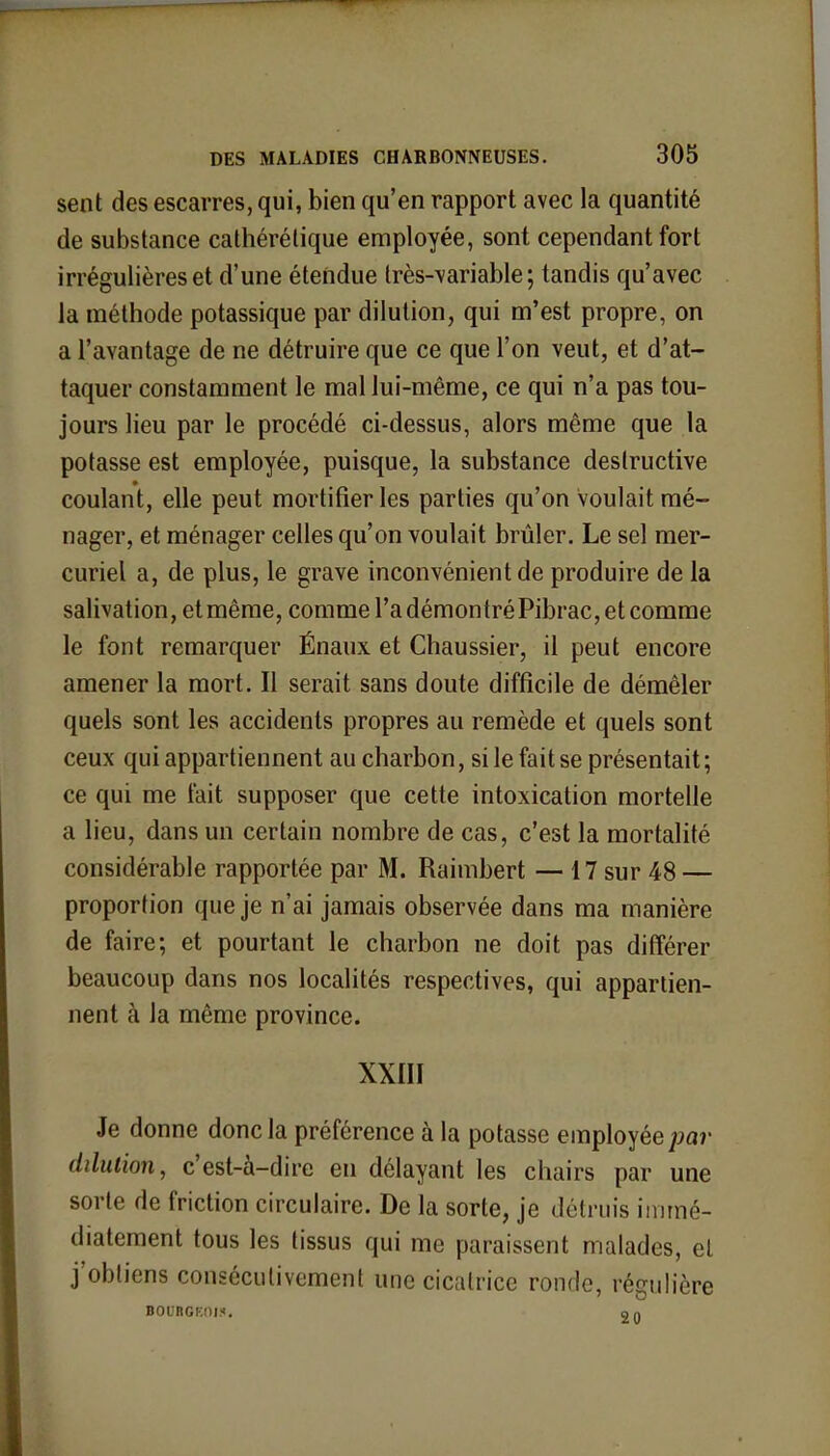 sent des escarres, qui, bien qu'en rapport avec la quantité de substance cathérétique employée, sont cependant fort irrégulières et d'une étendue très-variable ; tandis qu'avec la méthode potassique par dilution, qui m'est propre, on a l'avantage de ne détruire que ce que l'on veut, et d'at- taquer constamment le mal lui-même, ce qui n'a pas tou- jours lieu par le procédé ci-dessus, alors même que la potasse est employée, puisque, la substance destructive coulant, elle peut mortifier les parties qu'on voulait mé- nager, et ménager celles qu'on voulait brûler. Le sel mer- curiel a, de plus, le grave inconvénient de produire de la salivation, et même, comme l'a démontré Pibrac, et comme le font remarquer Énaux et Chaussier, il peut encore amener la mort. Il serait sans doute difficile de démêler quels sont les accidents propres au remède et quels sont ceux qui appartiennent au charbon, si le fait se présentait; ce qui me t'ait supposer que cette intoxication mortelle a lieu, dans un certain nombre de cas, c'est la mortalité considérable rapportée par M. Raimbert — 17 sur 48 — proportion que je n'ai jamais observée dans ma manière de faire; et pourtant le charbon ne doit pas différer beaucoup dans nos localités respectives, qui appartien- nent à la même province. XXIII Je donne donc la préférence à la potasse employée par dilution, c'est-à-dire en délayant les chairs par une sorte de friction circulaire. De la sorte, je détruis immé- diatement tous les tissus qui me paraissent malades, cl j'obtiens consécutivement une cicatrice ronde, régulière BOURGEOIS. on