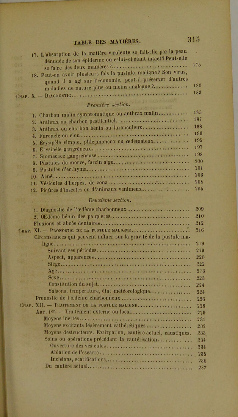 17 L'absorption de la matière virulente se fait-elle par la peau dénudée de son épiderme ou celui-ci étant intact? Peut-elle se faire des deux manières? 115 18. Peut-on avoir plusieurs fois la pustule maligne? Son virus, quand il a agi sur l'économie, peut-il préserver d'autres maladies de nature plus ou moins analogue ? 180 183 Chap. X. — Diagnostic Première section. 1. Charbon malin symptmnatique ou anthrax malin 185 2. Anthrax ou charbon pestilentiel 187 3. Anlhrax ou charbon bénin ou furonculeux 188 ■i. Furoncle ou clou 190 5. Ërysipèle simple, phlegmoneux ou œdémateux 195 6. Érysipèle gangréneux ,97 7. Stomacace gangréneuse 198 8. Pustules de morve, farcin aigu 200 9. Pustules d'eclhyma 2°1 10. Acné 203 11. Vésicules d'herpès, de zona  204 12. Piqûres d'insectes ou d'animaux venimeux 205 Deuxième section. 1. Diagnostic de l'œdème charbonneux 209 2. Œdème bénin des paupières 210 Fluxions et abcès dentaires 212 ('.MAP. XI. — l'BONOSTIC DE LA PUSTULE MALIGNE '. 216 Circmslanees qui peuvent influer sur la gravité de la pustule ma- ligne 219 Suivant ses périodes 219 Aspect, apparences 220 Siège 222 Age 253 Sexe 223 Constitution du sujet 224 Saisons, température, état météorologique 224 Pronostic de l'œdème charbonneux 226 C.HAP. XII. — TllAITF.MENT DE LA PUSTULE MALIGNE 228 Art. 1er. — Traitement externe ou local 229 Moyens inertes 231 Moyens excitants légèrement cathéréliques 232 Moyens destructeurs. Extirpation, cautère actuel, caustiques. 233 Soins ou opérations précédant la cautérisation 234 Ouverture des vésicules 234 Ablation de l'escarre 235 Incisions, scarifications 236 Du cautère actuel 237