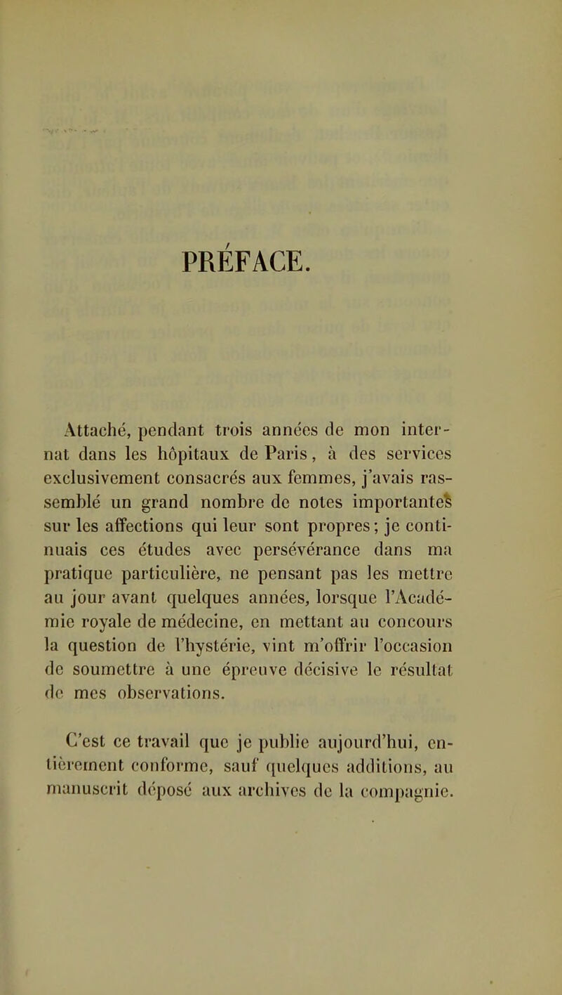 PRÉFACE. Attaché, pendant trois années de mon inter- nat dans les hôpitaux de Paris, à des services exclusivement consacrés aux femmes, j'avais ras- semblé un grand nombre de notes importante^ sur les affections qui leur sont propres; je conti- nuais ces études avec persévérance dans ma pratique particulière, ne pensant pas les mettre au jour avant quelques années, lorsque l'Acadé- mie royale de médecine, en mettant au concours la question de l'hystérie, vint m'offrir l'occasion de soumettre à une épreuve décisive le résultat de mes observations. C'est ce travail que je publie aujourd'hui, en- tièrement conforme, sauf ([uelqucs additions, au manuscrit déposé aux archives de la compagnie.