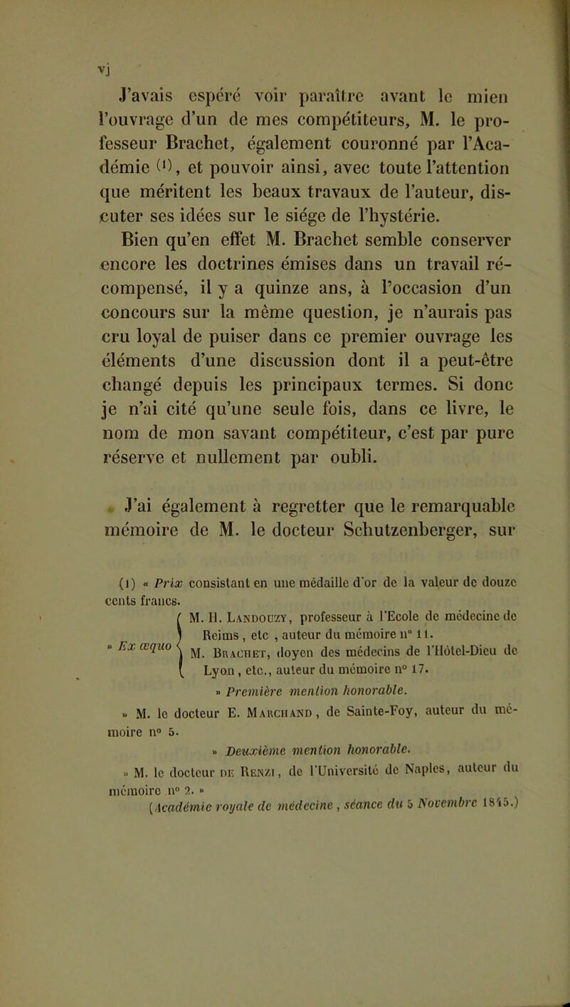 vj J'avais espéré voir paraître avant le mien l'ouvrage d'un de mes compétiteurs, M. le pro- fesseur Brachet, également couronné par l'Aca- démie et pouvoir ainsi, avec toute l'attention que méritent les beaux travaux de l'auteur, dis- jcuter ses idées sur le siège de l'hystérie. Bien qu'en effet M. Brachet semble conserver encore les doctrines émises dans un travail ré- compensé, il y a quinze ans, à l'occasion d'un concours sur la même question, je n'aurais pas cru loyal de puiser dans ce premier ouvrage les éléments d'une discussion dont il a peut-être changé depuis les principaux termes. Si donc je n'ai cité qu'une seule fois, dans ce livre, le nom de mon savant compétiteur, c'est par pure réserve et nullement par oubli. » J'ai également à regretter que le remarquable mémoire de M. le docteur Schutzenberger, sur (1) « Prix consistant en une médaille dor de la valeur de douze cents francs. ( M. H. Landouzy, professeur à l'Ecole de médecine de 1 Reims , etc , auteur du mémoire n° 11. « Exœquo < ^ brachet, doyen des médecins de l'IIùtel-Dieu de ' Lyon, etc., auteur du mémoire n° 17. » Première menlion honorable. ' M. le docteur E. Marchand, de Sainte-Foy, auteur du mé- moire n» 5. » Deuxième viention honorable. M. le docteur nr. Renzi, de TUniversitc de Naplcs, auteur du mémoire n» ?.. » {Académie royale de médecine, séance du 5 Novembre 18'i5.)