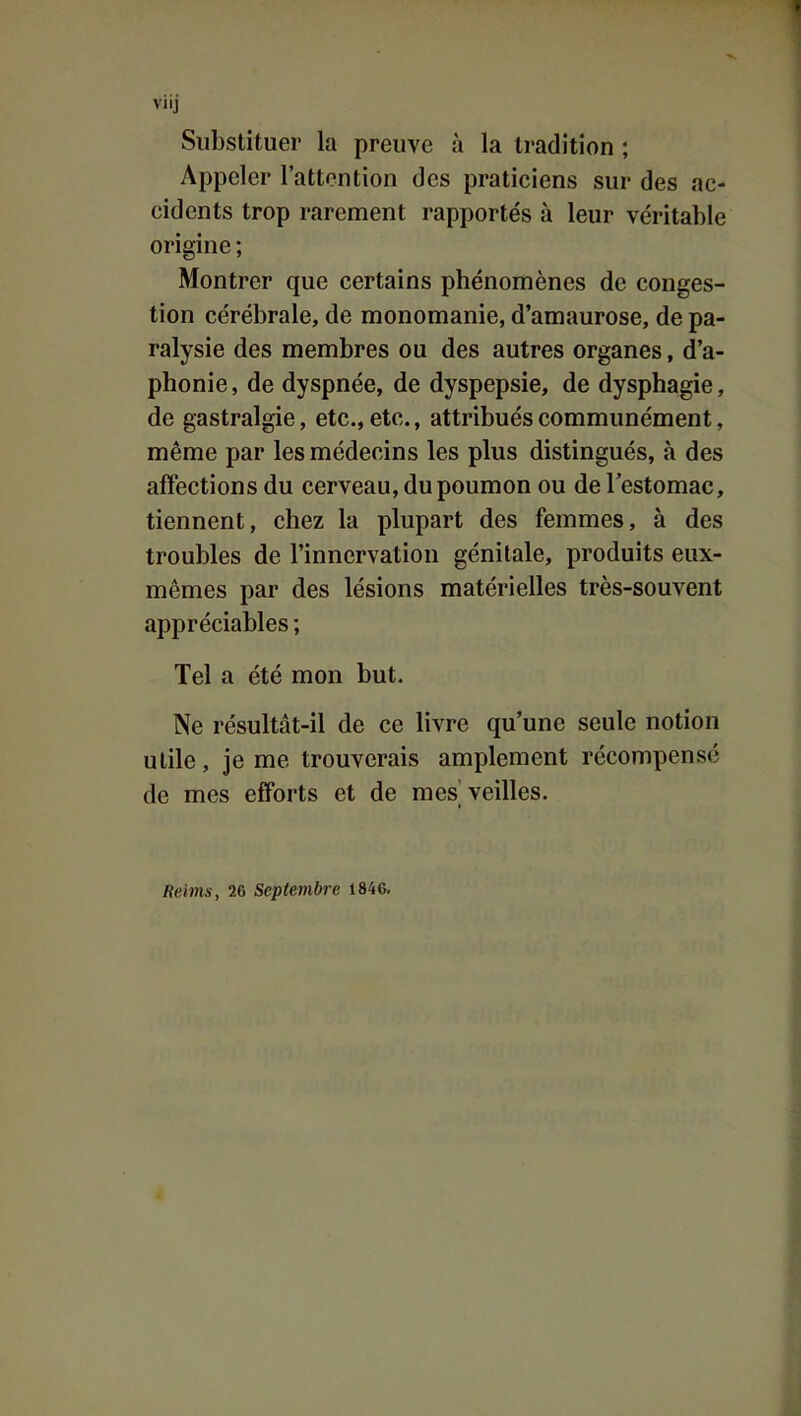 Substituer la preuve à la tradition ; Appeler l'attention des praticiens sur des ac- cidents trop rarement rapportés à leur véritable origine ; Montrer que certains phénomènes de conges- tion cérébrale, de monomanie, d'amaurose, de pa- ralysie des membres ou des autres organes, d'a- phonie, de dyspnée, de dyspepsie, de dysphagie, de gastralgie, etc., etc., attribués communément, même par les médecins les plus distingués, à des affections du cerveau, du poumon ou de l'estomac, tiennent, chez la plupart des femmes, à des troubles de l'innervation génitale, produits eux- mêmes par des lésions matérielles très-souvent appréciables ; Tel a été mon but. Ne résultât-il de ce livre qu'une seule notion utile, je me trouverais amplement récompensé de mes efforts et de mes veilles. Reims, 26 Septembre 1846.