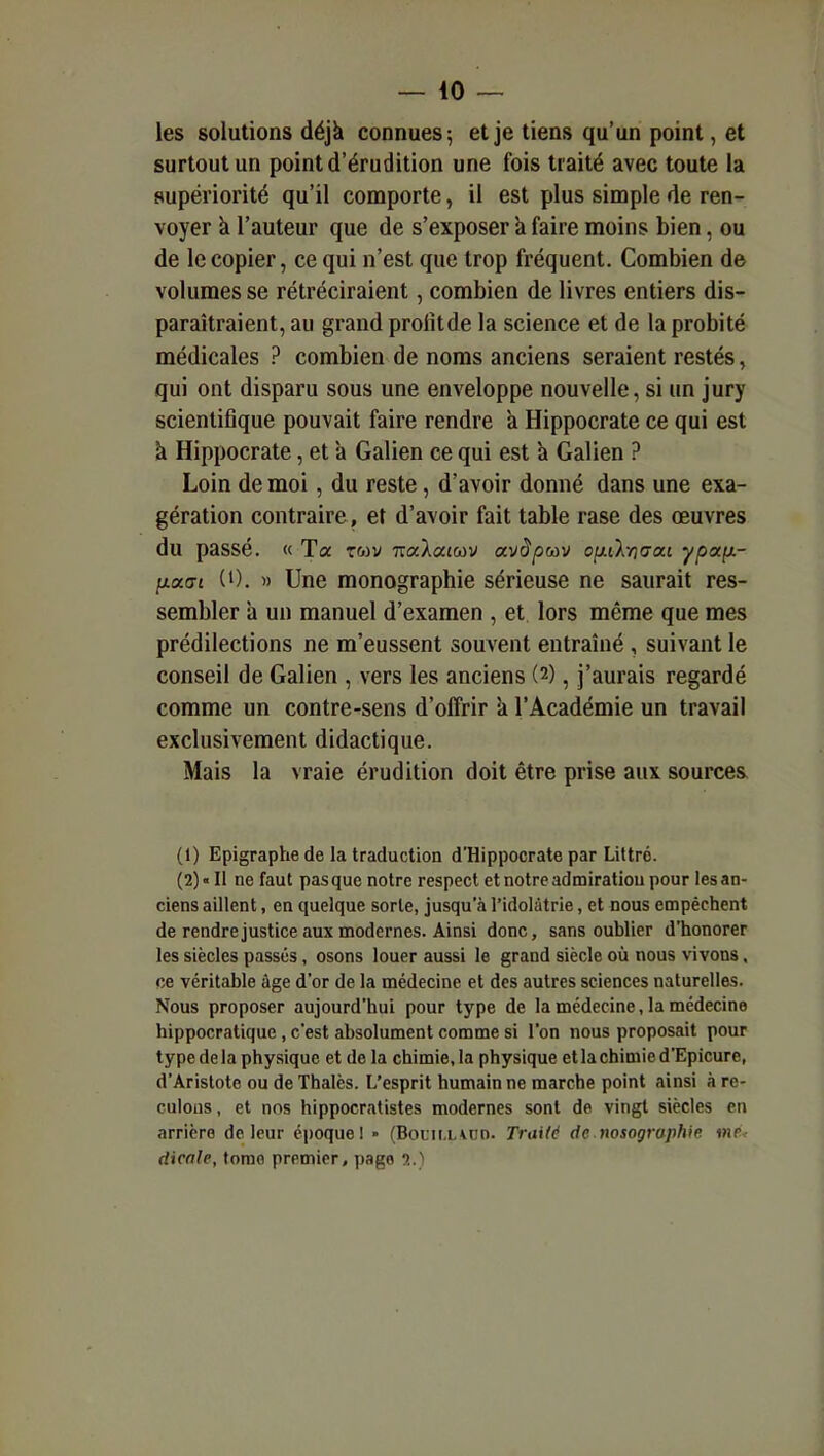 les solutions déjà connues; et je tiens qu'un point, et surtout un point d'érudition une fois traité avec toute la supériorité qu'il comporte, il est plus simple de ren- voyer à l'auteur que de s'exposer à faire moins bien, ou de le copier, ce qui n'est que trop fréquent. Combien de volumes se rétréciraient, combien de livres entiers dis- paraîtraient, au grand profit de la science et de la probité médicales ? combien de noms anciens seraient restés, qui ont disparu sous une enveloppe nouvelle, si un jury scientifique pouvait faire rendre à Hippocrate ce qui est à Hippocrate, et à Galien ce qui est a Galien ? Loin de moi, du reste, d'avoir donné dans une exa- gération contraire, et d'avoir fait table rase des œuvres du passé. « Ta twv ixalaïav avàptùv ofxi'kriaa.i ypafx- ixocat (0. )) Une monographie sérieuse ne saurait res- sembler il un manuel d'examen , et lors même que mes prédilections ne m'eussent souvent entraîné , suivant le conseil de Galien , vers les anciens (2), j'aurais regardé comme un contre-sens d'offrir k l'Académie un travail exclusivement didactique. Mais la vraie érudition doit être prise aux sources (1) Epigraphe de la traduction d'Hippocrate par Liltro. (2) « II ne faut pas que notre respect et notre admiration pour les an- ciens aillent, en quelque sorte, jusqu'à l'idolâtrie, et nous empêchent de rendre justice aux modernes. Ainsi donc, sans oublier d'honorer les siècles passés, osons louer aussi le grand siècle où nous vivons. ce véritable âge d'or de la médecine et des autres sciences naturelles. Nous proposer aujourd'hui pour type de la médecine, la médecine hippocratique , c'est absolument comme si l'on nous proposait pour type de la phy.sique et de la chimie, la physique et la chimie d'Epicure, d'Aristote ou de Thalès. L'esprit humain ne marche point ainsi à re- culons , et nos hippocratistes modernes sont de vingt siècles en arrière de leur époque 1 • (BoLiu.'vun. Traild de nosogruphie i>ip< dicale, tome premier, page 5.)