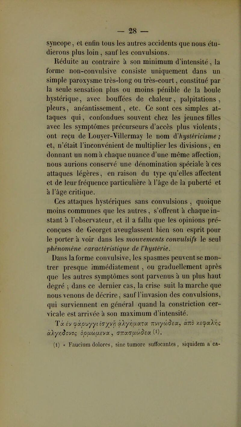 syncope, et enfin tous les autres accidents que nous étu- dierons plus loin, sauf les convulsions. Réduite au contraire à son minimum d'intensité, la forme non-convulsive consiste uniquement dans un simple paroxysme très-long ou très-court, constitué par la seule sensation plus ou moins pénible de la boule hystérique, avec bouffées de chaleur, palpitations , pleurs, anéantissement, etc. Ce sont ces simples at- taques qui, confondues souvent chez les jeunes filles avec les symptômes précurseurs d'accès plus violents, ont reçu de Louyer-Villermay le nom à'hysléricisme ; et, n'était l'inconvénient de multiplier les divisions, en donnant un nom à chaque nuance d'une même affection, nous aurions conservé une dénomination spéciale h ces attaques légères, en raison du type qu'elles affectent et de leur fréquence particulière k l'âge de la puberté et à l'âge critique. Ces attaques hystériques sans convulsions , quoique moins communes que les autres, s'offrent a chaque in- stant a l'observateur, et il a fallu que les opinions pré- conçues de Georget aveuglassent bien son esprit pour le porter k voir dans les mouvements convulsifs le seul phénomène caractéristique de l'hijstérie. Dans la forme convulsive, les spasmes peuvent se mon- trer presque immédiatement , ou graduellement après que les autres symptômes sont parvenus à un plus haut degré -, dans ce dernier cas, la crise suit la marche que nous venons de décrire, sauf l'invasion des convulsions, qui surviennent en général quand la constriction cer- vicale est arrivée à son maximum d'intensité. (1) « Fauciura dolorcs, sine tumore sufîocanles, siquidem a ca-