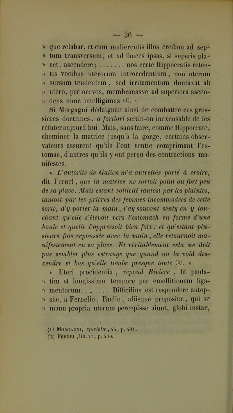 » que relabar, et cum mulierculis illos credam ad sep- » tiiin transvcrsiim, et ad fauces ipsas, si superis pla- )' cet, asceiidere ; nos cerle Ilippocratis reten- » tis vocibiis uteroriim introccdenlium, non uterum » sursum tendentem , sed irritamentum duntaxat ab )) utero, pef nervos, membranasve ad superiora ascen-^ )) dens nunc intelligimus (0. « Si Morgagni dédaignait ainsi de combattre ces gros- sières doctrines , a fortiori serait-on inexcusable de les réfuter aujourd'hui. Mais, sans faire, comme Hippocrate, cheminer la matrice jusqu'à la gorge, certains obser- vateurs assurent qu'ils l'ont sentie comprimant l'es- tomac, d'autres qu'ils y ont perçu des contractions ma- nifestes. « L'autorité de Galien m'a autrefois porté à croire, dit Fernel, que la matrice ne sortait point ou fort peu de sa place. Mais estant sollicité tantost par les plaintes, tantost par les prières des femmes incommodées de cette sorte, d'y porter la main, j'ay souvent senty en y tou- chant qu'elle s'élevoit vers l'estomach en forme d'une boule et quelle l'oppressoit bien fort : et qu'estant plu- sieurs fois repoussée avec la main, elle retournoit ma- nifestement en sa place. Et véritablement cela ne doit pas sembler plus estrange que quand on la void des-' cendre si bas qu'elle tombe presque toute (2). » « Uteri procideutia , répond Rivière , fit paula- « tim et longissimo tempore per emollitionem liga- » mentorum Diffîcilius est respondere autop- )i sia3, a Fernelio, Rudio, aliisque propositse, qui se « manu propria uterum percepisse aiunt, globi instar. (1) MoncAGNi, epis/olœ,ib,\).i9i, (ij Fernel,lib. \i, p. 500.