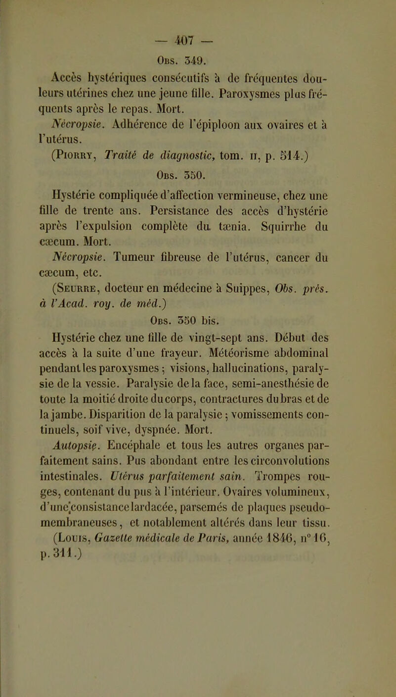 Obs. 349. Accès hystériques consécutifs h de fréquentes dou- leurs utérines chez une jeune tille. Paroxysmes plus fré- quents après le repas. Mort. Nècropsie. Adhérence de l'épiploon aux ovaires et à l'utérus. (PiORRY, Traité de diagnostic, tom. ii, p. 514.) Obs. 350. Hystérie compliquée d'affection vermineuse, chez une fille de trente ans. Persistance des accès d'hystérie après l'expulsion complète da tœnia. Squirrhe du csecum. Mort. Nècropsie. Tumeur fibreuse de l'utérus, cancer du caecum, etc. (Seurre, docteur en médecine a Suippes, Obs. prés, à l'Acad. roy. de méd.) Obs. 3S0 bis. Hystérie chez une fille de vingt-sept ans. Début des accès a la suite d'une fraj/eur. Météorisme abdominal pendant les paroxysmes ; visions, hallucinations, paraly- sie de la vessie. Paralysie delà face, semi-anesthésie de toute la moitié droite ducorps, contractures dubras et de la jambe. Disparition de la paralysie \ vomissements con- tinuels, soif vive, dyspnée. Mort. Autopsie. Encéphale et tous les autres organes par- faitement sains. Pus abondant entre les circonvolutions intestinales. Utérus parfaitement sain. Trompes rou- ges, contenant du pus a l'intérieur. Ovaires volumineux, d'unc]consislancclardacée, parsemés de plaques pseudo- membraneuses, et notablement altérés dans leur tissu. (Louis, Gazelle médicale de Paris, année 1846, n 16, p.311.)