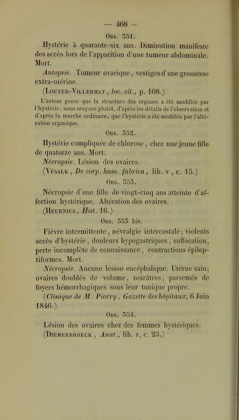 Obs. 551. Hystérie à quarante-six ans. Diminution manifeste des accès lors de l'apparition d'une tumeur abdominale. Mort. Autopsie. Tumeur ovarique, vestiges d'une grossesse extra-ulérine. (LOUYER-VILLERMAY , loC. Cit., p, 108.) L'auteur pense que la slruclure des organes a été modifiée par l'hystérie; nous croyons plutôt, d'après les détails de l'observation et d'après la marche ordinaire, que l'hystérie a été modifiée par l'alté- ration organique. Obs. 3S2. Hystérie compliquée de chlorose , chez une jeune fdle de quatorze ans. Mort. Nècropsie. Lésion des ovaires. (Vésale , De corp. hum. fabrica, lib. v , c. JS.) Obs. 353. Nècropsie d'une fille de vingt-cinq ans atteinte d'af- fection hystérique. Altération des ovaires. (Heurnius, Hist. 16.) Obs. 353 bis. Fièvre intermittente, névralgie intercostale; violents accès d'hystérie, douleurs hypogastriques, suffocation, perte incomplète de connaissance, contractions épilep- tiformes. Mort. Nècropsie. Aucune lésion encéphalique. Utérus sain; ovaires doublés de volume, noirâtres, parsemés de foyers hémorrhagiques sous leur tunique propre. {Clinique .de M. Piorry, Gazelle des hôpilaux, 6 Juin 1846.) Obs. 354. Lésion des ovaires chez des femmes hystériques. (DiEMEUBROECK , Anal., lib. i, c. 2:i.)