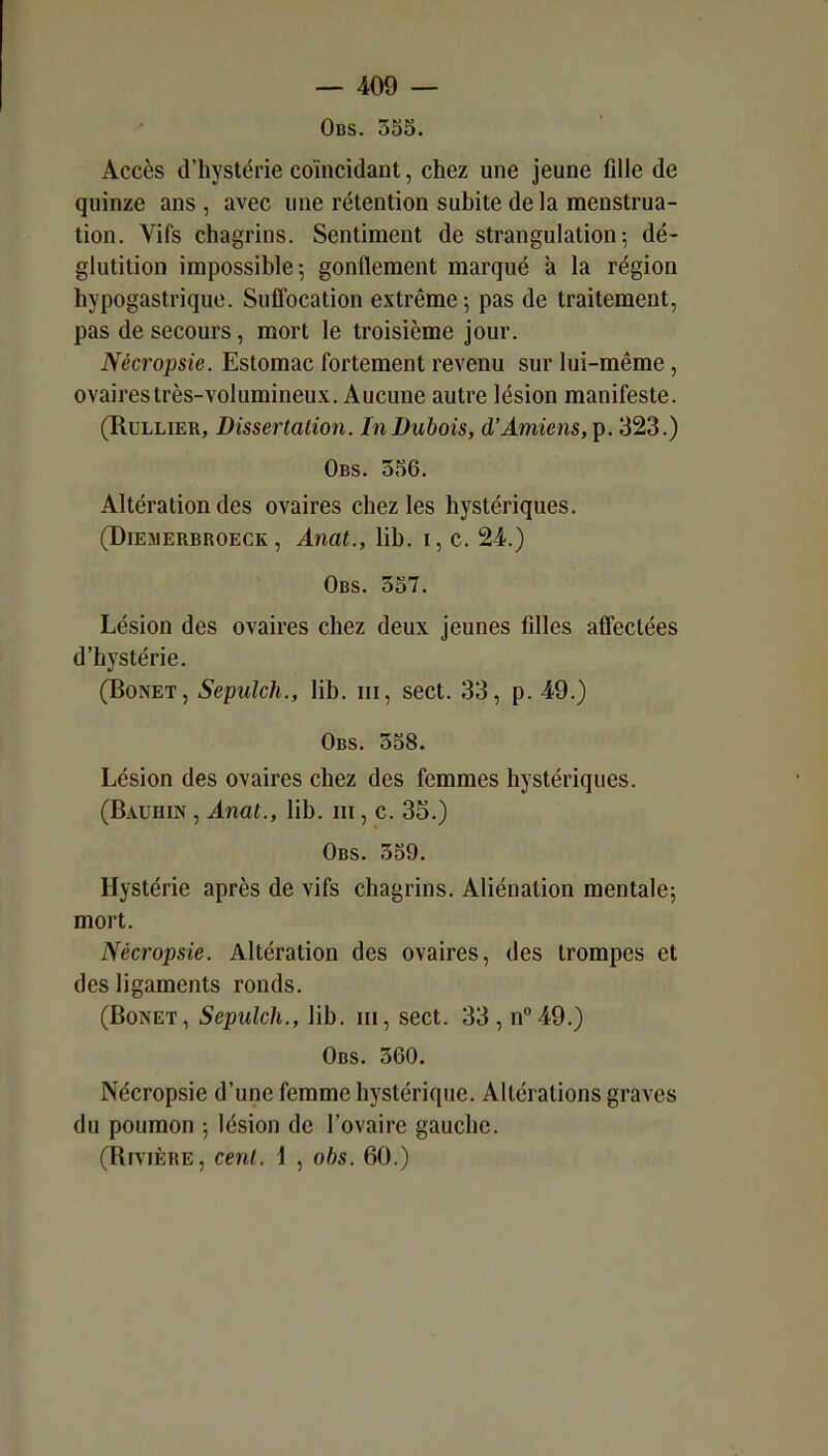 Obs. 355. Accès d'hystérie coïncidant, chez une jeune fille de quinze ans , avec une rétention subite de la menstrua- tion. Vifs chagrins. Sentiment de strangulation-, dé- glutition impossible; gonflement marqué à la région hypogastrique. SufTocation extrême; pas de traitement, pas de secours, mort le troisième jour. Nécropsie. Estomac fortement revenu sur lui-même, ovaires très-volumineux. Aucune autre lésion manifeste. (RuLLiER, Dissertation. In Dubois, d'Amiens, ip. 323.) Obs. 356. Altération des ovaires chez les hystériques. (DiEMERBROECK, Anut., lib. I, c. 24.) Obs. 357. Lésion des ovaires chez deux jeunes filles affectées d'hystérie. (BoNET, Sepulch., lib. m, sect. 33, p. 49.) Obs. 358. Lésion des ovaires chez des femmes hystériques. (Bauhin , Anat., lib. m, c. 35.) Obs. 359. Hystérie après de vifs chagrins. Aliénation mentale; mort. Nécropsie. Altération des ovaires, des trompes et des ligaments ronds. (BoNET, Sepulch., lib. m, sect. 33, n''49.) Obs. 360. Nécropsie d'une femme hystérique. Altérations graves du poumon ; lésion de l'ovaire gauche. (Rivière, cent. \ , obs. 60.)