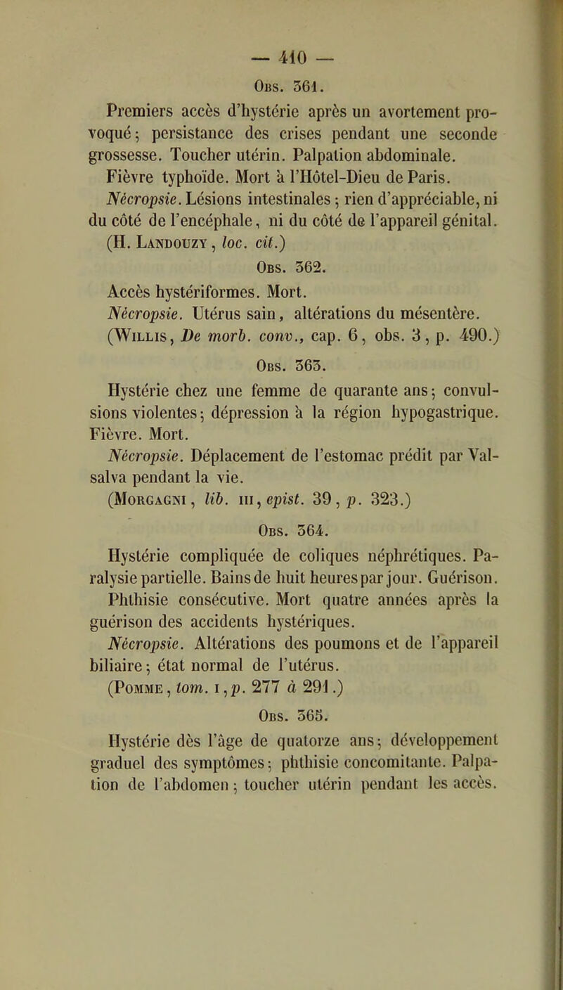 Obs. 361. Premiers accès d'hystérie après un avortement pro- voqué; persistance des crises pendant une seconde grossesse. Toucher utérin. Palpalion abdominale. Fièvre typhoïde. Mort a l'Hôtel-Dieu de Paris. Nécropsie. Lésions intestinales ; rien d'appréciable, ni du côté de l'encéphale, ni du côté de l'appareil génital. (H. Landouzy , loc. cit.) Obs. 362. Accès hystériformes. Mort. Nécropsie. Utérus sain, altérations du mésentère. (WiLLis, De morb. conv., cap. 6, obs. 3, p. 490.) Obs. 363. Hystérie chez une femme de quarante ans 5 convul- sions violentes ; dépression a la région hypogastrique. Fièvre. Mort. Nécropsie. Déplacement de l'estomac prédit par Val- sai va pendant la vie. (MoRGAGNi, lib. iu,epist. 39, p. 323.) Obs. 364. Hystérie compliquée de coliques néphrétiques. Pa- ralysie partielle. Bains de huit heures par jour. Guérison. Phlhisie consécutive. Mort quatre années après la guérison des accidents hystériques. Nécropsie. Altérations des poumons et de l'appareil biliaire; état normal de l'utérus. (Pomme,iom.i,p.^ll à 291.) Obs. 365. Hystérie dès l'âge de quatorze ans; développement graduel des symptômes ; phthisie concomitante. Palpa- tion de l'abdomen ; toucher utérin pendant les accès.