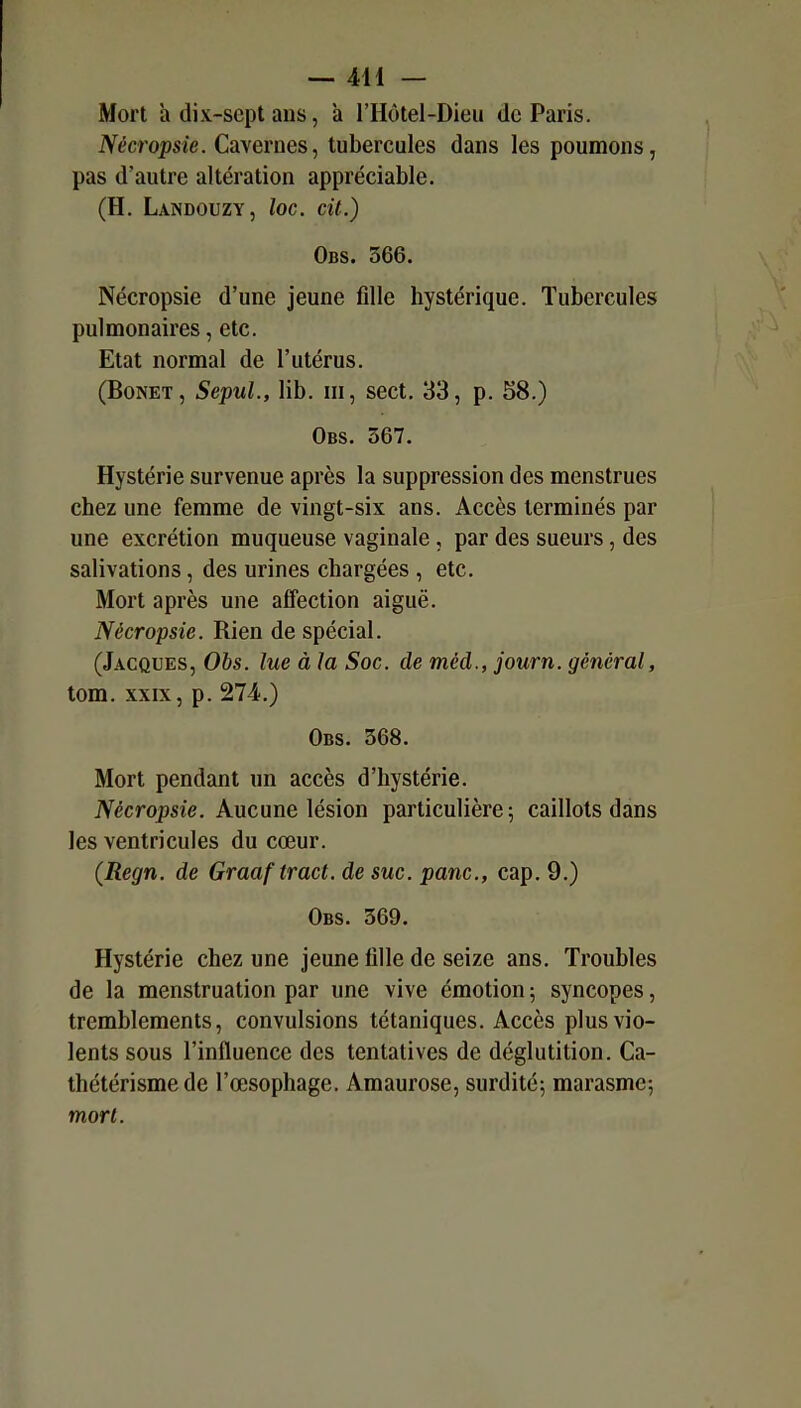 Mort h dix-sept ans, à l'Hôtel-Dieu de Paris. Nècropsie. Caveroes, tubercules dans les poumons, pas d'autre altération appréciable. (H. Landouzy, loc. cit.) Obs. 366. Nècropsie d'une jeune fille hystérique. Tubercules pulmonaires, etc. Etat normal de l'utérus. (BoNET, SepuL, lib. m, sect, 33, p. 58.) Obs. 367. Hystérie survenue après la suppression des menstrues chez une femme de vingt-six ans. Accès terminés par une excrétion muqueuse vaginale, par des sueurs, des salivations, des urines chargées , etc. Mort après une affection aiguë. Nècropsie. Rien de spécial. (Jacques, Obs. lue à la Soc. de méd., journ. général, tom. XXIX, p. 274..) Obs. 368. Mort pendant un accès d'hystérie. Nècropsie. Aucune lésion particulière 5 caillots dans les ventricules du cœur. (Regn. de Graaf tract, de suc. pane, cap. 9.) Obs. 369. Hystérie chez une jeune tille de seize ans. Troubles de la menstruation par une vive émotion ; syncopes, tremblements, convulsions tétaniques. Accès plus vio- lents sous l'influence des tentatives de déglutition. Ca- thétérisme de l'œsophage. Amaurose, surdité; marasme; mort.