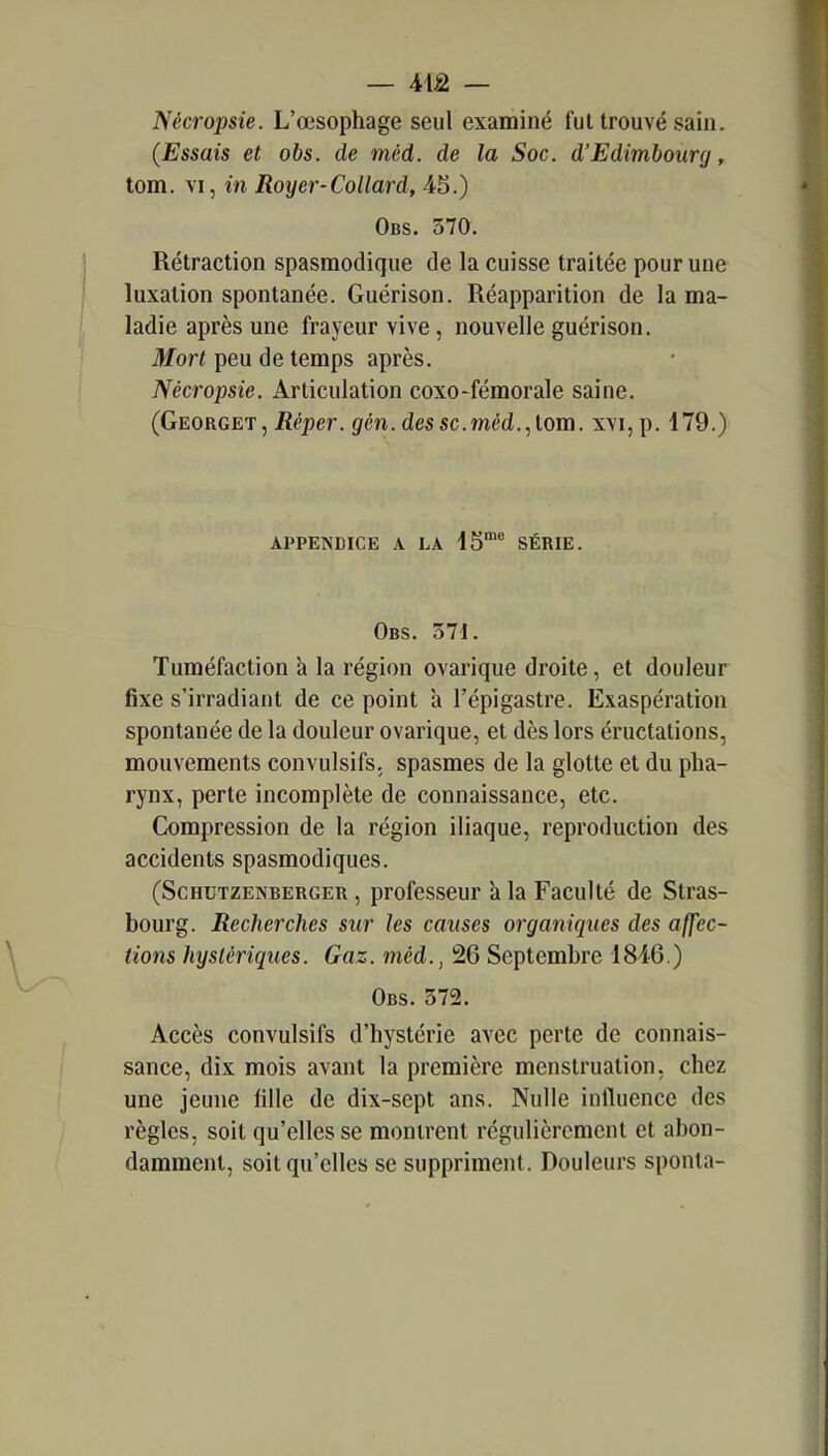 Nécropsie. L'œsophage seul examiné fui trouvé sain. (Essais et obs. de méd. de la Soc. d'Edimbourg, tom. VI, in Royer-Collard, Obs. 570. Rétraction spasraodique de la cuisse traitée pour une luxation spontanée. Guérison. Réapparition de la ma- ladie après une frayeur vive, nouvelle guérison. Mort peu de temps après. Nécropsie. Articulation coxo-fémorale saine. (Georget, Béper. gfén. des se. méd., tom. xvi,p. 179.) APPENDICE .4 LA IS* SÉRIE. Obs. 371. Tuméfaction à la région ovarique droite, et douleur fixe s'irradiant de ce point h l'épigastre. Exaspération spontanée de la douleur ovarique, et dès lors éructations, mouvements convulsifs, spasmes de la glotte et du pha- rynx, perte incomplète de connaissance, etc. Compression de la région iliaque, reproduction des accidents spasmodiques. (ScHUTZENBERGER, profcsscur h la Faculté de Stras- bourg. Recherches sur les causes organiques des affec- tions hystériques. Gaz. méd., 26 Septembre 1846.) Obs. 572. Accès convulsifs d'hystérie avec perte de connais- sance, dix mois avant la première menstruation, chez une jeune fille de dix-sept ans. Nulle influence des règles, soit qu'elles se montrent régulièrement et abon- damment, soit qu'elles se suppriment. Douleurs sponla-
