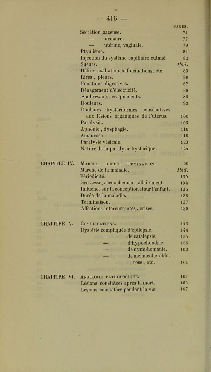 PAGES. Sécrétion gazeuse. 74 — urinaire. 77 — utérine, vaginale. 79 Ptyaiisme. 81 Injection du système capillaire cutané. 82 Sueurs. Ibid. Délire, exaltation, hallucinations, etc. 83 Rires , pleurs. 86 Fonctions digestives. 87 Dégagement d'électricité. 88 Soubresauts, craquements. 89 Douleurs. 92 Douleurs hyslériformes consécutives aux lésions organiques de l'utérus. 100 Paralysie. 103 Aphonie, dysphagie. 116 Amaurose. 119 Paralysie vésicale. 123 Nature de la paralysie hystérique. 124 CHAPITRE IV. Marche, durée, terminaison. 129 Marche de la maladie. Ibid. Périodicité. 130 Grossesse, accouchement, allaitement. 134 Influence sur la conceptionetsur l'enfant. 135 Durée de la maladie. 136 Terminaison. 137 Affections intercurrentes, crises. 138 CHAPITRE V. Complications. 143 Hystérie compliquée d'épilepsie. 144 — de catalepsie. 154 d'hypochondrie. 156 — de nymphomanie. IGO — de mélancolie, chlo- rose , etc. 161 CHAPITRE VI. Anatomie pathologique. 163 Lésions constatées après la mort. 164 Lésions constatées pendant la vie. 167