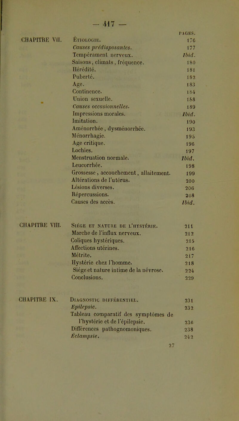 - Ml — PAGKS. r.IlAPITUU: vil. ÉriOLOGiE. 17C Cattses prédisposantes. 177 Tempcramcnt nerveux. IbUl. Saisons, climats, fréquence. 180 Ilérédilé. 181 Puberté. 182 Age. 183 Continence. 184 Union sexuelle. 188 m Causes occasionnelles. 189 Impressions morales. Ibid. Imitation. 190 Aménorrhée, dysménorrhée. 193 Ménorrhagie. 195 Age critique. 196 Lochies. 197 Menstruation normale. Ibld. Leucorrhée. 198 Grossesse, accouchement, allaitement. 199 Altérations de l'utérus. 200 Lésions diverses. 206 Répercussions. 208 Causes des accès. ibid. CHAPITRE VIII. Siège et nature de l'hystérie. 211 Marche de l'influx nerveux. 212 Coliques hystériques. 215 AfTections utérines. 216 Métrite. 217 Hystérie chez l'homme. 218 Siège et nature intime de la névrose. 224 Conclusions. 220 CHAPITRE IX. Diagnostic différentiel. 231 Epilepsie. 232 Tableau comparatif des symptômes de l'hystérie et de l'cpilepsie. 236 Différences palhognomoniques. 238 Éclampsie. ?/i2 27
