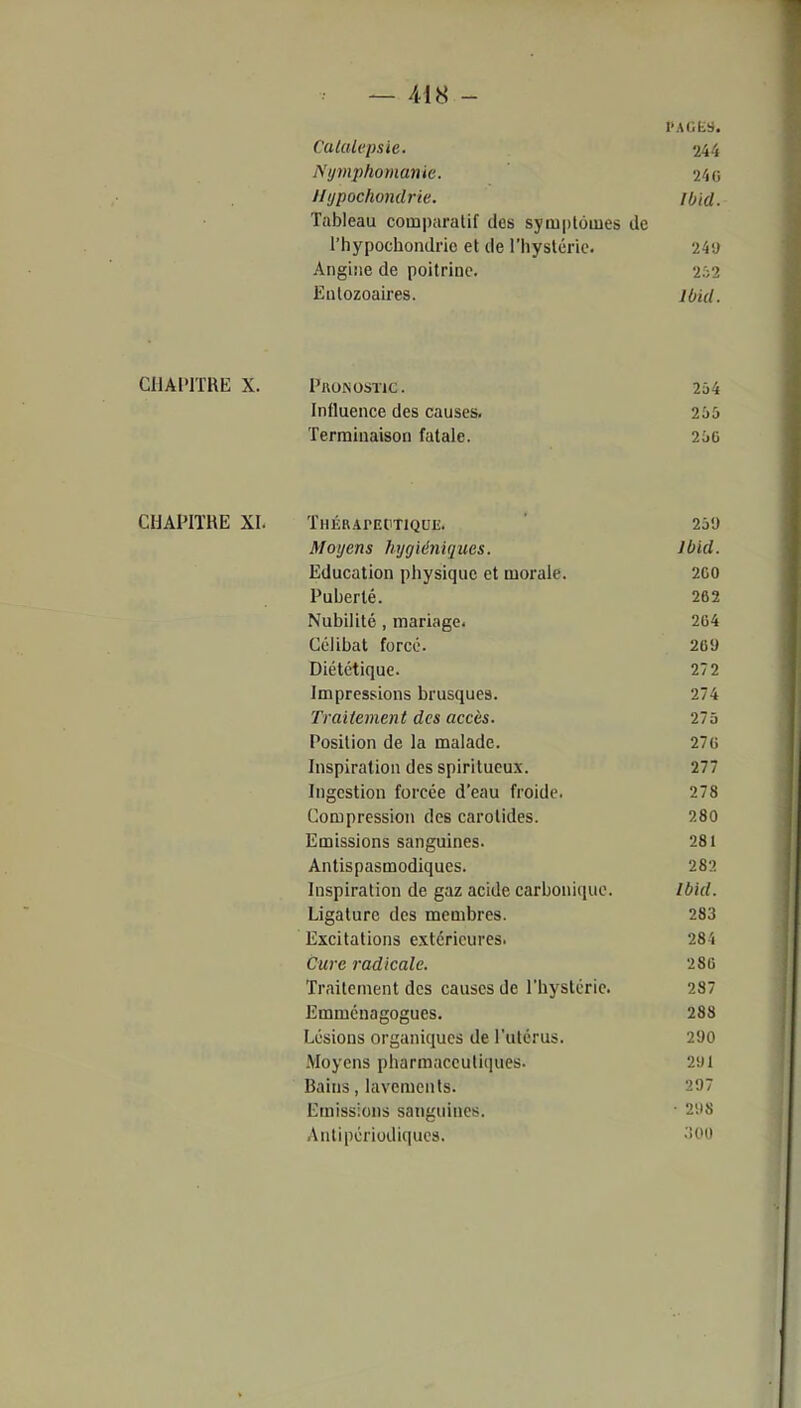 Catalepsie. 244 Nymphomanie. 24o llijpochondrie. JUid. Tableau comparatif des symptômes de l'hypochoiulric et de l'hystérie. 249 Angiîie de poitrine. 202 Eutozoaires. ibid. CHAPITRE X. Pronostic. 254 Influence des causes. 255 Terminaison fatale. 25c CHAPIÏHE XI. Thérapeutique. ' 259 Moyens hygiéniques. Ibid. Education physique et morale. 200 Puberté. 262 Nubililé , mariage. 264 Célibat forcé. 269 Diététique. 272 Impressions brusques. 274 Traitement des accès. 275 Position de la malade. 27G Inspiration des spiritueux. 277 Ingestion forcée d'eau froide. 278 Compression des carotides. 280 Emissions sanguines. 281 Antispasmodiques. 282 Inspiration de gaz acide carbonicpio. Ibid. Ligature des membres. 283 Excitations extérieures. 28'i Cure radicale. 286 Traitement des causes de l'hystérie. 287 Emménagogues. 288 Lésions organiques de l'utérus. 290 Moyens pharmaceutiques. 291 Bains, lavements. 297 Emissions sanguines. • 298 Anlipériodiques. ^00