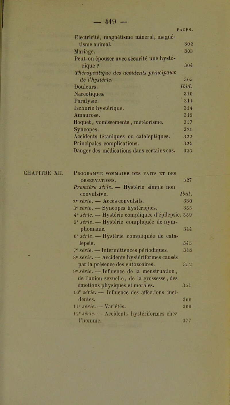 — Aid — PAGES. Electricité, magnétisme minéral, magné- tisme animal. 302 Mariage. 303 Peut-on épouser avec sécurité une hysté- rique ? 304 Thérapeutique des accidents principaux de l'hystérie. 305 Douleurs. Ibid. Narcotiques. 310 Paralysie. 311 Ischurie hystérique. 314 Amaurose. 31.5 Hoquet, vomissements , météorisme. 317 Syncopes. 321 Accidents tétaniques ou cataleptiques. 322 Principales complications. 324 Danger des médications dans certains cas. 320 CHAPITRE XII. Programme sommaire des faits et des OBSEKVATIOSS. 327 Première série. — Hystérie simple non convulsive. Ibkl. 1' série. — Accès convulsifs. 330 3' série. — Syncopes hystériques. 335 4* série. — Hystérie compliquée d'épilepsie. 339 5' série. — Hystérie compliquée de nym- phomanie. 344 ù'série. — Hystérie compliquée de cata- lepsie. 345 7° série. — Intermittences périodiques. 348 8 série. — Accidents hyslériformes causés par la présence des entozoaires. 352 0 série. — Influence de la menstruation , de l'union sexuelle , de la grossesse , des émotions physiques et morales. 35'i lO''série.— Influence des affections inci- dentes. 3GG 1série. — Variétés. 309 12 série.— Accidents hyslériformes chez riiommc. 377