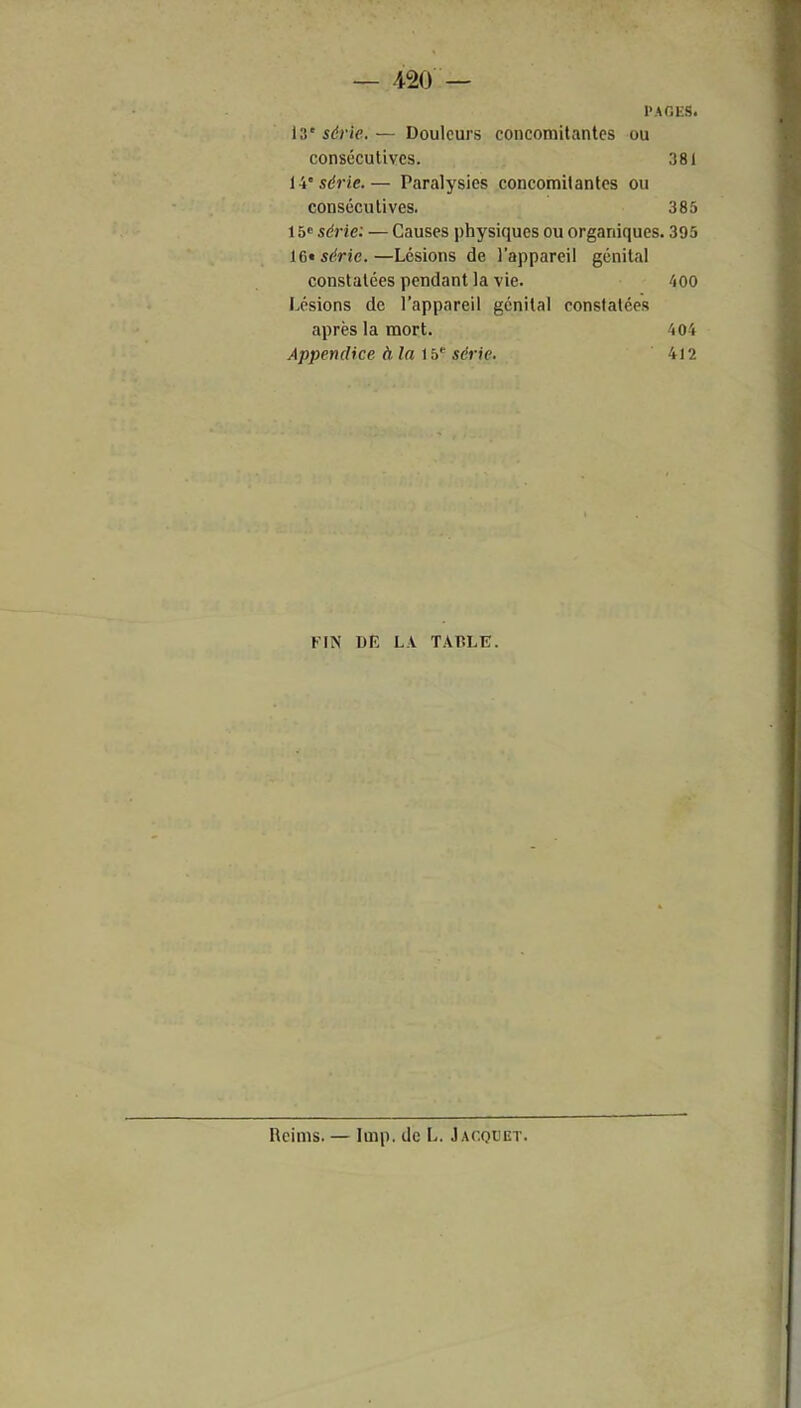PAO ES. série.— Douleurs concomitantes ou consécutives. 381 ii'série.— Paralysies concomitantes ou consécutives. 385 15« série: — Causes physiques ou organiques. 395 16» série.—Lésions de l'appareil génital constatées pendant la vie. 400 Lésions de l'appareil génital constatées après la mort. 404 Appendice àlaib série. 4)2 FIN DE LA TABLE. Reims. — Imp. de L. Jacquet.