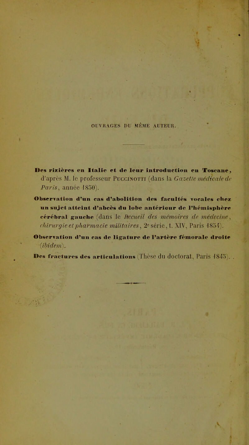 OUVRAGES DU MÊME AUTEUR. Des rizièrcB en Italie et de leur introduction eu Toscane, d'après M. le professeur Puccinotti (dans la Gaz-ette médicaledv Paris^ année I.S30). Observation d^un cas d'abolition des facultés Tocales cliez un sujet atteint d'abcès du lobe antérieur de Piiémispbère cérébral gauche (dans le Recueil des mémoires de médecine, chirurgie et pharmacie militaires^ 2^ série, t. XIV, Paris ISoi). Observation d'un cas de liy^aturc de l'artère fémorale droite [ilndem). Des fractures des articulations (Thèsc du doCtOrat, Paris Wt^V,. .