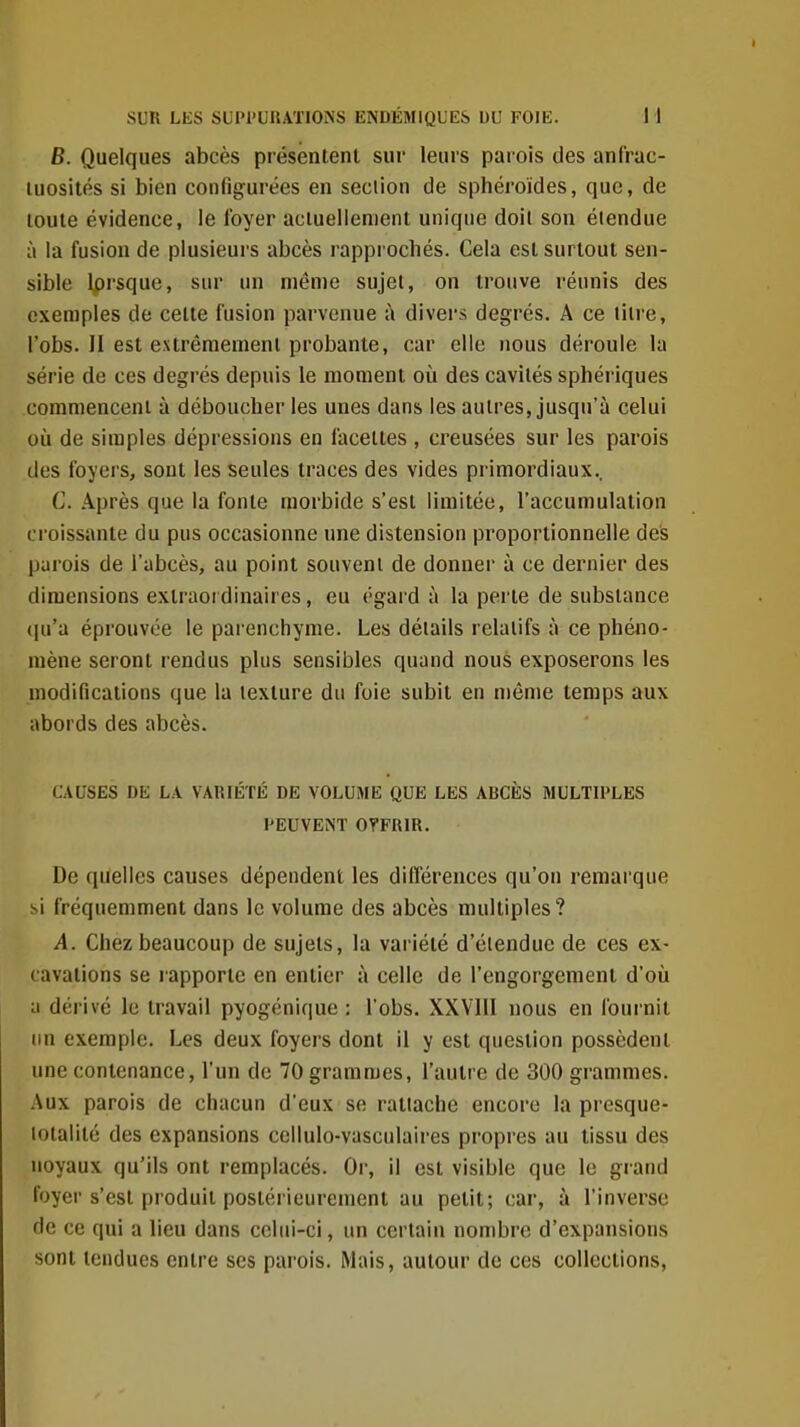 6. Quelques abcès présentent sur leurs parois des anf'rac- luosités si bien configurées en seciion de sphéroïdes, que, de toute évidence, le foyer aciuellenient unique doit son étendue à la fusion de plusieurs abcès rapprochés. Cela est surtout sen- sible Iprsque, sur un même sujet, on trouve réunis des exemples de cette fusion parvenue à divers degrés. A ce litre, l'obs. II est extrêmement probante, car clic nous déroule la série do ces degrés depuis le moment où des cavités sphériques commencent à déboucher les unes dans les autres, jusqu'à celui où de simples dépressions en facettes , creusées sur les parois des foyers, sont les seules traces des vides primordiaux,, C. Après que la fonte morbide s'est limitée, l'accumulation croissante du pus occasionne une distension proportionnelle des parois de l'abcès, au point souvent de donner à ce dernier des dimensions extraordinaires, eu égard à la perte de substance (ju'a éprouvée le parenchyme. Les détails relatifs à ce phéno- mène seront rendus plus sensibles quand nous exposerons les modifications que la texture du foie subit en même temps aux abords des abcès. CAUSES DE LA VARIÉTÉ DE VOLUME QUE LES ABCÈS MULTIPLES PEUVENT OTFRIR. De quelles causes dépendent les différences qu'on remarque si fréquemment dans le volume des abcès multiples? A. Chez beaucoup de sujets, la variété d'étendue de ces ex- cavations se lapportc en entier à celle de l'engorgement d'où a dérivé le travail pyogénique : l'obs. XXVIll nous en fournil un exemple. Les deux foyers dont il y est question possèdent une contenance, l'un de 70 grammes, l'autre de 300 grammes. Aux parois de chacun d'eux se rattache encore la presque- lolalité des expansions ceilulo-vasculaires propres au tissu des noyaux qu'ils ont remplacés. Or, il est visible que le grand foyer s'est produit postérieurement au petit; car, à l'inverse de ce qui a lieu dans celui-ci, un certain nombre d'expansions sont tendues entre ses parois. Mais, autour de ces collections,