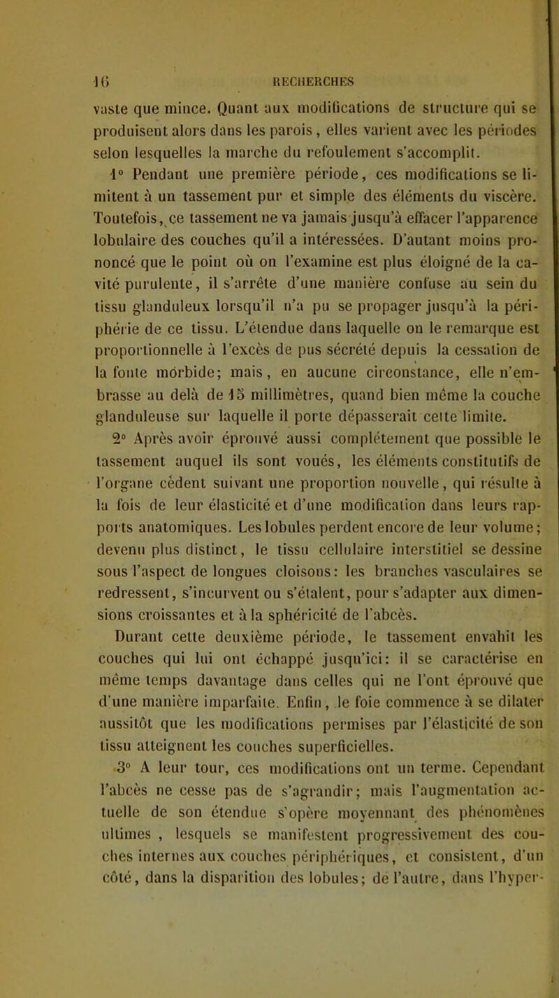 vaste que mince. Quant aux modifications de slruciure qui se produisent alors dans les parois, elles vai'ient avec les périodes selon lesquelles la marche du refoulement s'accomplii. i° Pendant une première période, ces modifications se li- mitent à un tassement pur et simple des éléments du viscère. Toutefois, ce tassement ne va jamais jusqu'à effacer l'apparence lobulaire des couches qu'il a intéressées. D'autant moins pro- noncé que le point où on l'examine est plus éloigné de la ca- vité purulente, il s'arrête d'une manière confuse au sein du tissu glanduleux lorsqu'il n'a pu se propager jusqu'à la péri- phérie de ce tissu. L'étendue dans laquelle on le remarque est proportionnelle à l'excès de pus sécrété depuis la cessation de la fonie morbide; mais, en aucune circonstance, elle n'em- brasse au delà de 15 millimètres, quand bien même la couche glanduleuse sur laquelle il porte dépasserait cette limite. 2° Après avoir éprouvé aussi complètement que possible le tassement auquel ils sont voués, les éléments constitutifs de l'organe cèdent suivant une proportion nouvelle, qui résulte à kl fois de leur élasticité et d'une modification dans leurs rap- ports anatomiques. Les lobules perdent encore de leur volume; devenu plus distinct, le tissu cellulaire interstitiel se dessine sous l'aspect de longues cloisons: les branches vasculaires se redressent, s'incurvent ou s'étalent, pour s'adapter aux dimen- sions croissantes et à la sphéricité de l'abcès. Durant celte deuxième période, le tassement envahit les couches qui lui ont échappé jusqu'ici: il se caractérise en même temps davantage dans celles qui ne l'ont éprouvé que d'une manière imparfaite. Enfin, le foie commence à se dilater aussitôt que les modifications permises par l'élasticité de son tissu atteignent les couches superficielles. 3 A leur tour, ces modifications ont lui terme. Cependant l'abcès ne cesse pas de s'agrandir; mais l'augmentation ac- tuelle de son étendue s'opère moyennant des phénomènes ultimes , lesquels se manifestent progressivement des cou- ches internes aux couches périphériques, et consistent, d'un côté, dans la disparition des lobules; de l'autre, dans l'hyper I