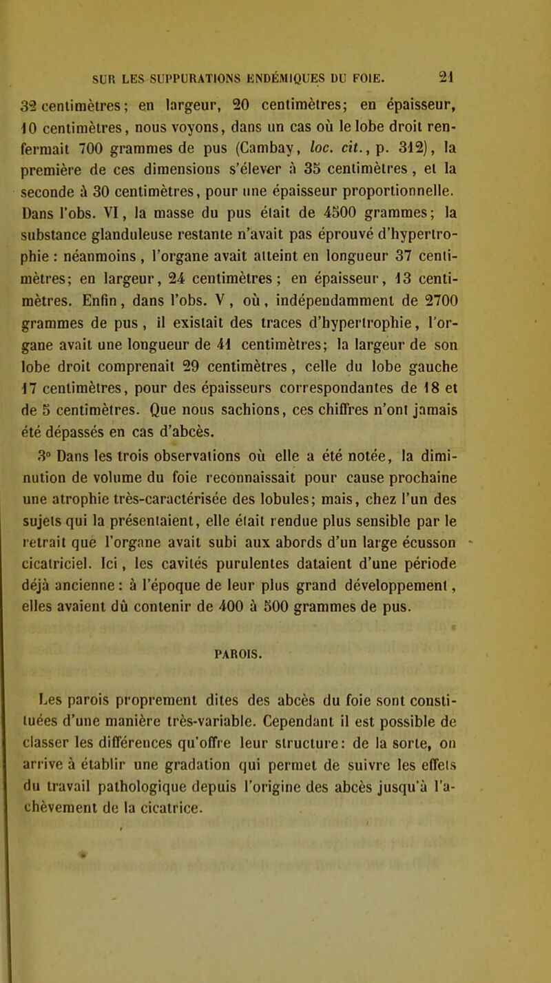 35 cenlimètres ; en largeur, 20 centimètres; en épaisseur, 10 centimètres, nous voyons, dans un cas où le lobe droit ren- fermait 700 grammes de pus (Cambay, loc. cit., p. 312), la première de ces dimensions s'élever à 35 centimètres, et la seconde à 30 centimètres, pour une épaisseur proportionnelle. Dans l'obs. VI, la masse du pus était de 4S00 grammes ; la substance glanduleuse restante n'avait pas éprouvé d'hypertro- phie : néanmoins , l'organe avait aiteint en longueur 37 centi- mètres; en largeur, 24 centimètres; en épaisseur, i3 centi- mètres. Enfin , dans l'obs. V , où , indépendamment de 2700 grammes de pus, il existait des traces d'hypertrophie, l'or- gane avait une longueur de 41 centimètres; la largeur de son lobe droit comprenait 29 centimètres, celle du lobe gauche 17 centimètres, pour des épaisseurs correspondantes de 18 et de 5 centimètres. Que nous sachions, ces chiffres n'ont jamais été dépassés en cas d'abcès. 3° Dans les trois observations oii elle a été notée, la dimi- nution de volume du foie reconnaissait pour cause prochaine une atrophie très-caractérisée des lobules; mais, chez l'un des sujets qui la présentaient, elle éiait rendue plus sensible par le retrait que l'organe avait subi aux abords d'un large écusson - cicatriciel. Ici, les cavités purulentes dataient d'une période déjà ancienne : à l'époque de leur plus grand développement, elles avaient dû contenir de 400 à SOO grammes de pus. r PAROIS. Les parois proprement dites des abcès du foie sont consti- tuées d'une manière très-variable. Cependant il est possible de classer les différences qu'offre leur structure: de la sorte, on arrive à établir une gradation qui permet de suivre les effets du travail pathologique depuis l'origine des abcès jusqu'à l'a- chèvement de la cicatrice.