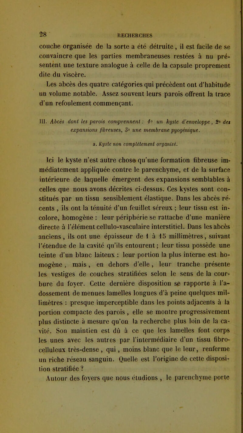 couche organisée de la sorte a été détruite, il est facile de se convaincre que les parties membraneuses restées à nu pré- sentent une texture analogue à celle de la capsule proprement diie du viscère. Les abcès des quatre catégories qui précèdent ont d'habitude un volume notable. Assez souvent leurs parois offrent la trace d'un refoulement commençant. m. Abcès dont les parois comprennent: 1° un kyste d'enveloppe, 2« des expansions fibreuses. S une membrane pyogénique. a. Kyste non complètement organisé. Ici le kyste n'est autre chose qu'une formation fibreuse im- médiatement appliquée contre le parenchyme, et de la surface intérieure de laquelle émergent des expansions semblables à celles que nous avons décrites ci-dessus. Ces kystes sont con- stitués par un tissu sensiblement élastique. Dans les abcès ré- cents , ils ont la ténuité d'un feuillet séreux ; leur tissu est in- colore, homogène : leur périphérie se rattache d'une manière directe à l'élément cellulo-vasculaire interstitiel. Dans les abcès anciens , ils ont une épaisseur de 1 à 15 millimètres, suivant l'étendue de la cavité qu'ils entourent ; leur tissu possède une teinte d'un blanc laiteux : leur portion la plus interne est ho- mogène , mais, en dehors d'elle, leur tranche présente les vestiges de couches stratifiées selon le sens de la cour- bure du foyer. Cette dernière disposition se rapporte à l'a- dossement de menues lamelles longues d'à peine quelques mil- limètres : presque imperceptible dans les points adjacents à la portion compacte des parois , elle se montre progressivement plus distincte à mesure qu'on la recherche plus loin de la ca- vité. Son maintien est dû à ce que les lamelles font corps les unes avec les autres par l'intermédiaire d'un tissu fibro- celluleux très-dense, qui, moins blanc que le leur, renferme un riche réseau sanguin. Quelle est l'origine de cette disposi- tion stratifiée ? Autour des foyers que nous éludions , le parenchyme porte