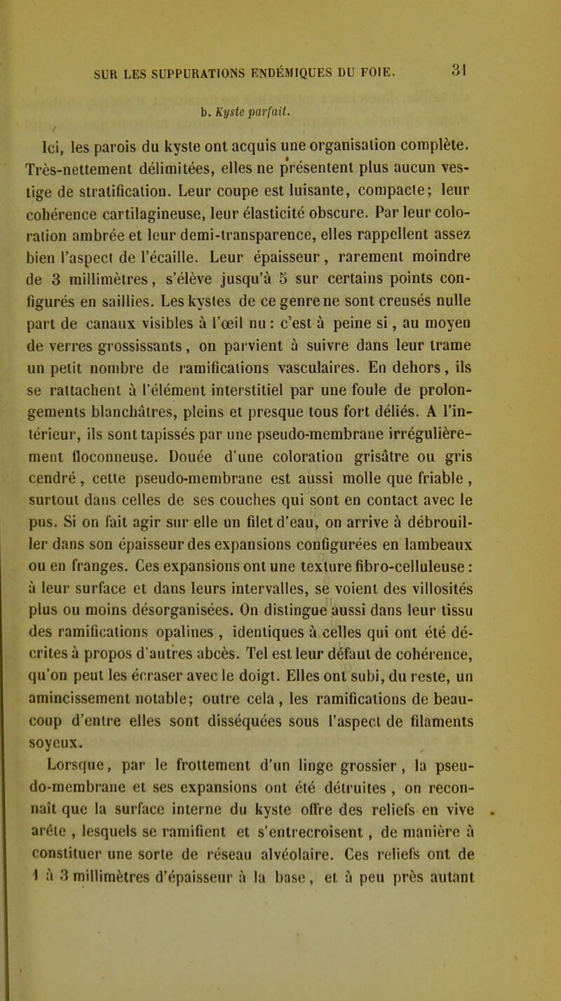 b. Kyste parfait. t Ici, les parois du kyste ont acquis une organisation complète. Très-nettement délimitées, elles ne présentent plus aucun ves- tige de stratification. Leur coupe est luisante, compacte; leur cohérence cartilagineuse, leur élasticité obscure. Par leur colo- ration ambrée et leur demi-transparence, elles rappellent assez bien l'aspect de l'écaillé. Leur épaisseur, rarement moindre de 3 millimètres, s'élève jusqu'à 5 sur certains points con- figurés en saillies. Les kystes de ce genre ne sont creusés nulle part de canaux visibles à l'œil nu : c'est à peine si, au moyen de verres grossissants, on parvient ù suivre dans leur trame un petit nombre de ramifications vasculaires. En dehors, ils se rattachent à l'élément interstitiel par une foule de prolon- gements blanchâtres, pleins et presque tous fort déliés. A l'in- térieur, ils sont tapissés par une pseudo-membrane irrégulière- ment floconneuse. Douée d'une coloration grisâtre ou gris cendré , cette pseudo-membrane est aussi molle que friable , surtout dans celles de ses couches qui sont en contact avec le pus. Si on fait agir sur elle un filet d'eau, on arrive à débrouil- ler dans son épaisseur des expansions configurées en lambeaux ou en franges. Ces expansions ont une texture fibro-celluleuse : à leur surface et dans leurs intervalles, se voient des villosités plus ou moins désorganisées. On distingue aussi dans leur tissu des ramifications opalines , identiques à celles qui ont été dé- crites à propos d'autres abcès. Tel est leur défaut de cohérence, qu'on peut les écraser avec le doigt. Elles ont subi, du reste, un amincissement notable; outre cela, les ramifications de beau- coup d'entre elles sont disséquées sous l'aspect de filaments soyeux. Lorsque, par le frottement d'un linge grossier, la pseu- do-membrane et ses expansions ont été détruites, on recon- naît que la surface interne du kyste offre des reliefs en vive arête , lesquels se ramifient et s'entrecroisent, de manière ù constituer une sorte de réseau alvéolaire. Ces reliefs ont de \ à 3 millimètres d'épaisseur à la base, et à peu près autant