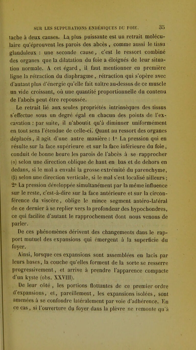 tache à deux causes. La plus puissante est un retrait molécu- laire qu'éprouvent les parois des abcès , comme aussi le tissu glanduleux: une seconde cause, c'est le ressort combiné des organes que la dilatation du foie a éloignés de leur situa- tion normale. A cet égard , il faut mentionner en première ligne la rélraclion du diaphragme, rétraction qui s'opère avec d'autant plus d'énergie qu'elle fait naître au-dessus de ce muscle un vide croissant, où une quantité proportionnelle du contenu de l'abcès peut être repoussée. Le retrait lié aux seules propriétés intrinsèques des tissus s'effectue sous un degré égal en chacun des points de l'ex- cavation : par suite, il n'aboutit qu'à diminuer uniformément en tout sens l'étendue de celle-ci. Quant au ressort des organes déplacés, il agit d'une autre manière : i° La pression qui en résulte sur la face supérieure et sur la face inférieure du foie, conduit de bonne heure les parois de l'abcès à se rapprocher (a) selon une direction oblique de haut en bas et de dehors en dedans, si le mal a envahi la grosse extrémité du parenchyme, (S) selon une direciion verticale, si le mal s'est localisé ailleurs ; 2» La pression développée simultanément par la même influence sur le reste, c'est-à-dire sur la face antérieure et sur la circon- férence du viscère, oblige le mince segment antéro-latéral de ce dernier à se replier vers la profondeur des hypochondres, ce qui facilite d'autant le rapprochement dont nous venons de parler. De ces phénomènes dérivent des changements dans le rap- port mutuel des expansions qui émergent à la superficie du foyer. Ainsi, lorsque ces expansions sont assemblées en lacis par leurs bases, la couche qu'elles forment de la sorte se resserre progressivement, et arrive à prendre l'apparence compacte d'un kyste (obs. XXVIII). De leur côté , les portions flottantes de ce premier ordre d'expansions, et, pareillement, les expansions isolées, sont amenées à se confondre latéralement par voie d'adhérence. En ce cas , si l'ouverture du foyer dans la plèvre ne remonte qu'à