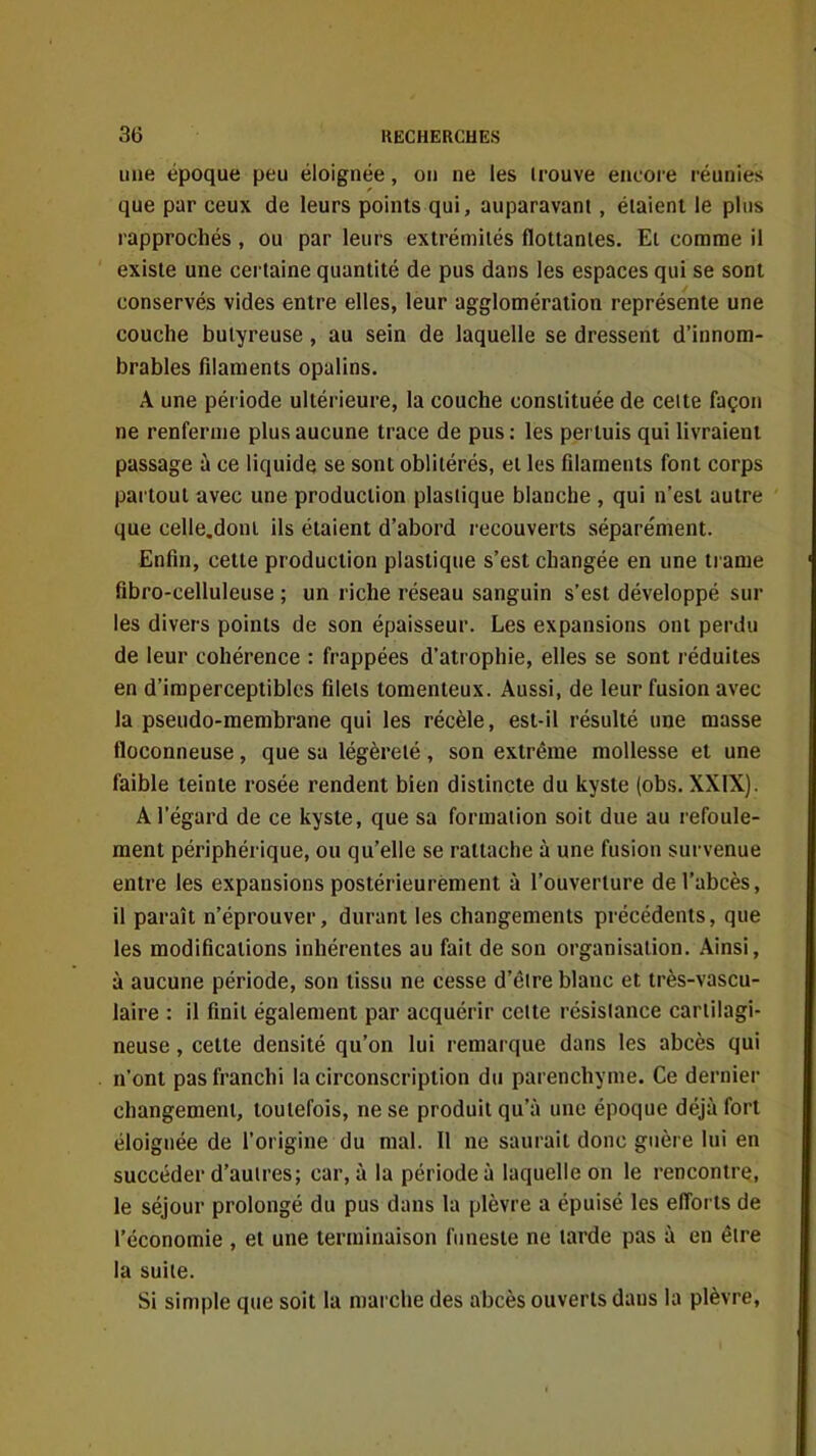 une époque peu éloignée, on ne les irouve encore réunies que par ceux de leurs points qui, auparavant, étaient le pins rapprochés , ou par leurs extrémités flottantes, El comme il existe une certaine quantité de pus dans les espaces qui se sont conservés vides entre elles, leur agglomération représente une couche butyreuse, au sein de laquelle se dressent d'innom- brables filaments opalins. A une période ultérieure, la couche constituée de celte façon ne renferme plus aucune trace de pus : les pertuis qui livraient passage à ce liquide se sont oblitérés, et les filaments font corps partout avec une production plastique blanche , qui n'est autre que celle.doni ils étaient d'abord recouverts séparément. Enfin, cette production plastique s'est changée en une trame fibro-celluleuse ; un riche réseau sanguin s'est développé sur les divers points de son épaisseur. Les expansions ont perdu de leur cohérence : frappées d'atrophie, elles se sont réduites en d'imperceptibles filets tomenteux. Aussi, de leur fusion avec la pseudo-membrane qui les récèle, est-il résulté une masse floconneuse, que sa légèreté, son extrême mollesse et une faible teinte rosée rendent bien distincte du kyste (obs. XXIX). A l'égard de ce kyste, que sa formation soit due au refoule- ment périphérique, ou qu'elle se rattache à une fusion survenue entre les expansions postérieurement à l'ouverture de l'abcès, il paraît n'éprouver, durant les changements précédents, que les modifications inhérentes au fait de son organisation. Ainsi, à aucune période, son tissu ne cesse d'être blanc et très-vascu- laire : il finit également par acquérir celte résistance cartilagi- neuse , cette densité qu'on lui remarque dans les abcès qui n'ont pas franchi la circonscription du parenchyme. Ce dernier changement, toutefois, ne se produit qu'à une époque déjà fort éloignée de l'origine du mal. Il ne saurait donc guère lui en succéder d'autres; car, à la période à laquelle on le rencontre, le séjour prolongé du pus dans la plèvre a épuisé les efl'orts de l'économie , et une terminaison funeste ne larde pas à en être la suite. Si simple que soit la marche des abcès ouverts dans la plèvre,